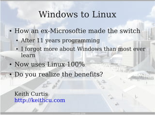 Windows to Linux
●   How an ex-Microsoftie made the switch
    ●   After 11 years programming
    ●   I forgot more about Windows than most ever
        learn
●   Now uses Linux 100%
●   Do you realize the benefits?


    Keith Curtis
    http://keithcu.com
 