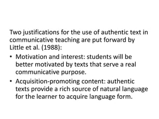 Two justifications for the use of authentic text in
communicative teaching are put forward by
Little et al. (1988):
• Motivation and interest: students will be
better motivated by texts that serve a real
communicative purpose.
• Acquisition-promoting content: authentic
texts provide a rich source of natural language
for the learner to acquire language form.
 