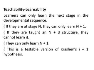 Teachability-Learnability
Learners can only learn the next stage in the
developmental sequence.
{ If they are at stage N, they can only learn N + 1.
{ If they are taught an N + 3 structure, they
cannot learn it.
{ They can only learn N + 1.
{ This is a testable version of Krashen’s i + 1
hypothesis.
 