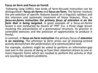 Focus on form and Focus on FormS
Following Long (1991), two kinds of form-focused instruction can be
distinguished—focus-on forms and focus-on-form. The former involves
the pre-selection of specific features based on a linguistic syllabus and
the intensive and systematic treatment of those features. Thus, in
focus-on-forms instruction the primary focus of attention is on the
form that is being targeted. A good example of a focus-on-forms
lesson is one conducted by means of ‘PPP’ (i.e. a three stage lesson
involving the presentation of a grammatical structure, its practice in
controlled exercises and the provision of opportunities to produce it
freely).
In contrast, in focus-on-form instruction the primary focus of attention
is on meaning. The attention to form arises out of meaning-centred
activity derived from the performance of a communicative task.
For example, students might be asked to perform an information-gap
task and in the course of doing so have their attention drawn to one or
more linguistic forms which are needed to perform the activity or that
are causing the students problems.
 