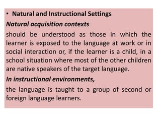 • Natural and Instructional Settings
Natural acquisition contexts
should be understood as those in which the
learner is exposed to the language at work or in
social interaction or, if the learner is a child, in a
school situation where most of the other children
are native speakers of the target language.
In instructional environments,
the language is taught to a group of second or
foreign language learners.
 