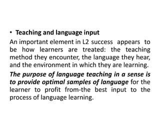 • Teaching and language input
An important element in L2 success appears to
be how learners are treated: the teaching
method they encounter, the language they hear,
and the environment in which they are learning.
The purpose of language teaching in a sense is
to provide optimal samples of language for the
learner to profit from-the best input to the
process of language learning.
 