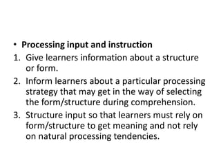 • Processing input and instruction
1. Give learners information about a structure
or form.
2. Inform learners about a particular processing
strategy that may get in the way of selecting
the form/structure during comprehension.
3. Structure input so that learners must rely on
form/structure to get meaning and not rely
on natural processing tendencies.
 