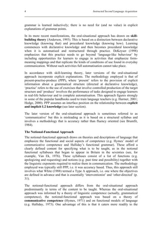 4                                                     Instructed Second Language Acquisition




grammar is learned inductively; there is no need for (and no value) in explicit
explanations of grammar points.

In its more recent manifestations, the oral-situational approach has drawn on skill-
building theory (Anderson, 1993). This is based on a distinction between declarative
knowledge (knowing that) and procedural knowledge (knowing how). Learning
commences with declarative knowledge and then becomes procedural knowledge
when it is automatised and restructured through practice. DeKeyser (1998)
emphasizes that this practice needs to go beyond ‘language-like behaviour’ by
including opportunities for learners to engage in activities that emphasize form-
meaning mappings and that replicate the kinds of conditions of use found in everyday
communication. Without such activities full automatisation cannot take place.

In accordance with skill-learning theory, later versions of the oral-situational
approach incorporate explicit explanations. The methodology employed is that of
present-practise-produce (PPP), where ‘present’ refers to the provision of explicit
information about a grammatical structure (directed at declarative knowledge),
‘practise’ refers to the use of exercises that involve controlled production of the target
structure and ‘produce’ involves the performance of tasks designed to engage learners
in real-life behaviour and to complete automatisation. This approach figures strongly
in some of the popular handbooks used to train language teachers (e.g. Harmer, 2001;
Hedge, 2000). PPP assumes an interface position on the relationship between explicit
and implicit L2 knowledge (see later section).

The later version of the oral-situational approach is sometimes referred to as
‘communicative’ but this is misleading as it is based on a structural syllabus and
involves a methodology that is accuracy rather than fluency oriented (see Brumfit,
1984).

The Notional-Functional Approach
The notional-functional approach draws on theories and descriptions of language that
emphasize the functional and social aspects of competence (e.g. Hymes’ model of
communicative competence and Halliday’s functional grammar). These afford a
clearly defined content for specifying what is to be taught, as in the notional
functional syllabuses that began to appear in Britain in the seventies (see, for
example, Van Ek, 1976). These syllabuses consist of a list of functions (e.g.
apologizing and requesting) and notions (e.g. past time and possibility) together with
the linguistic exponents required to realize them in communication. The methodology
employed was typically still PPP, i.e. it was accuracy based. Thus, this approach still
involves what White (1988) termed a Type A approach, i.e. one where the objectives
are defined in advance and that is essentially ‘interventionist’ and ‘other-directed’ (p.
31).

The notional-functional approach differs from the oral-situational approach
predominantly in terms of the content to be taught. Whereas the oral-situational
approach was informed by a theory of linguistic competence (actually, grammatical
competence), the notional-functional approach was based on a theory of
communicative competence (Hymes, 1971) and on functional models of language
(e.g. Halliday, 1973). One advantage of this is that it caters more readily to the
 