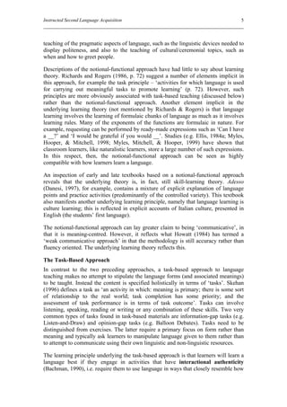 Instructed Second Language Acquisition                                                 5



teaching of the pragmatic aspects of language, such as the linguistic devices needed to
display politeness, and also to the teaching of cultural/ceremonial topics, such as
when and how to greet people.

Descriptions of the notional-functional approach have had little to say about learning
theory. Richards and Rogers (1986, p. 72) suggest a number of elements implicit in
this approach, for example the task principle – ‘activities for which language is used
for carrying out meaningful tasks to promote learning’ (p. 72). However, such
principles are more obviously associated with task-based teaching (discussed below)
rather than the notional-functional approach. Another element implicit in the
underlying learning theory (not mentioned by Richards & Rogers) is that language
learning involves the learning of formulaic chunks of language as much as it involves
learning rules. Many of the exponents of the functions are formulaic in nature. For
example, requesting can be performed by ready-made expressions such as ‘Can I have
a __?’ and ‘I would be grateful if you would __’. Studies (e.g. Ellis, 1984a; Myles,
Hooper, & Mitchell, 1998; Myles, Mitchell, & Hooper, 1999) have shown that
classroom learners, like naturalistic learners, store a large number of such expressions.
In this respect, then, the notional-functional approach can be seen as highly
compatible with how learners learn a language.

An inspection of early and late textbooks based on a notional-functional approach
reveals that the underlying theory is, in fact, still skill-learning theory. Adesso
(Danesi, 1997), for example, contains a mixture of explicit explanation of language
points and practice activities (predominantly of the controlled variety). This textbook
also manifests another underlying learning principle, namely that language learning is
culture learning; this is reflected in explicit accounts of Italian culture, presented in
English (the students’ first language).

The notional-functional approach can lay greater claim to being ‘communicative’, in
that it is meaning-centred. However, it reflects what Howatt (1984) has termed a
‘weak communicative approach’ in that the methodology is still accuracy rather than
fluency oriented. The underlying learning theory reflects this.

The Task-Based Approach
In contrast to the two preceding approaches, a task-based approach to language
teaching makes no attempt to stipulate the language forms (and associated meanings)
to be taught. Instead the content is specified holistically in terms of ‘tasks’. Skehan
(1996) defines a task as ‘an activity in which: meaning is primary; there is some sort
of relationship to the real world; task completion has some priority; and the
assessment of task performance is in terms of task outcome’. Tasks can involve
listening, speaking, reading or writing or any combination of these skills. Two very
common types of tasks found in task-based materials are information-gap tasks (e.g.
Listen-and-Draw) and opinion-gap tasks (e.g. Balloon Debates). Tasks need to be
distinguished from exercises. The latter require a primary focus on form rather than
meaning and typically ask learners to manipulate language given to them rather than
to attempt to communicate using their own linguistic and non-linguistic resources.

The learning principle underlying the task-based approach is that learners will learn a
language best if they engage in activities that have interactional authenticity
(Bachman, 1990), i.e. require them to use language in ways that closely resemble how
 
