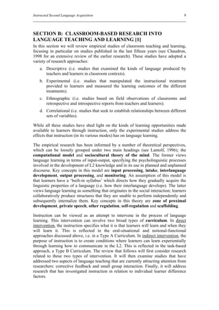 Instructed Second Language Acquisition                                                 9




SECTION B: CLASSROOM-BASED RESEARCH INTO
LANGUAGE TEACHING AND LEARNING [1]
In this section we will review empirical studies of classroom teaching and learning,
focusing in particular on studies published in the last fifteen years (see Chaudron,
1998 for an extensive review of the earlier research). These studies have adopted a
variety of research approaches:
    a. Descriptive (i.e. studies that examined the kinds of language produced by
       teachers and learners in classroom contexts).
    b. Experimental (i.e. studies that manipulated the instructional treatment
       provided to learners and measured the learning outcomes of the different
       treatments).
    c. Ethnographic (i.e. studies based on field observations of classrooms and
       retrospective and introspective reports from teachers and learners).
    d. Correlational (i.e. studies that seek to establish relationships between different
       sets of variables).

While all these studies have shed light on the kinds of learning opportunities made
available to learners through instruction, only the experimental studies address the
effects that instruction (in its various modes) has on language learning.

The empirical research has been informed by a number of theoretical perspectives,
which can be loosely grouped under two main headings (see Lantolf, 1996); the
computational model and sociocultural theory of the mind. The former views
language learning in terms of input-output, specifying the psycholinguistic processes
involved in the development of L2 knowledge and in its use in planned and unplanned
discourse. Key concepts in this model are input processing, intake, interlanguage
development, output processing, and monitoring. An assumption of this model is
that learners have a ‘built-in syllabus’ which directs how they gradually acquire the
linguistic properties of a language (i.e. how their interlanguage develops). The latter
views language learning as something that originates in the social interaction; learners
collaboratively produce structures that they are unable to perform independently and
subsequently internalize them. Key concepts in this theory are zone of proximal
development, private speech, other regulation, self-regulation and scaffolding.

Instruction can be viewed as an attempt to intervene in the process of language
learning. This intervention can involve two broad types of curriculum. In direct
intervention, the instruction specifies what it is that learners will learn and when they
will learn it. This is reflected in the oral-situational and notional-functional
approaches discussed above, i.e. in a Type A Curriculum. In indirect intervention, the
purpose of instruction is to create conditions where learners can learn experientially
through learning how to communicate in the L2. This is reflected in the task-based
approach, a Type B Curriculum. The review that follows will first consider research
related to these two types of intervention. It will then examine studies that have
addressed two aspects of language teaching that are currently attracting attention from
researchers: corrective feedback and small group interaction. Finally, it will address
research that has investigated instruction in relation to individual learner difference
factors.
 
