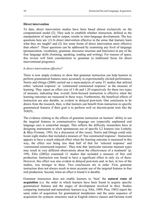 10                                                   Instructed Second Language Acquisition




Direct intervention
To date, direct intervention studies have been based almost exclusively on the
computational model [2]. They seek to establish whether instruction, defined as the
manipulation of input and/or output, results in inter-language development. The key
questions here are: (1) Is direct intervention effective in the sense that learners learn
what they are taught? and (2) Are some forms of direct intervention more effective
than others? These questions can be addressed by examining any level of language
(pronunciation, vocabulary, grammar, discourse structure and functions) in any of the
four language skills (listening, speaking, reading and writing). For reasons of space,
this review will limit consideration to grammar (a traditional focus for direct
interventional programs).

Is direct intervention effective?

There is now ample evidence to show that grammar instruction can help learners to
perform grammatical features more accurately in experimentally elicited performance.
Norris and Ortega (2000) carried out a meta-analysis of some 51 studies that utilized
either ‘selected response’ or ‘constrained constructed response’ as the measure of
learning. They report an effect size of 1.46 and 1.20 respectively for these two types
of measure, indicating that, overall, form-focused instruction is effective when the
learning outcomes are measured in these ways. Furthermore, the beneficial effects of
instruction are also durable, as evident in delayed post-tests. One conclusion to be
drawn from the research, then, is that learners can benefit from instruction in specific
grammatical features if their goal is to perform well on discrete-point tests like the
TOEFL.

The evidence relating to the effects of grammar instruction on learners’ ability to use
the targeted features in communicative language use (especially unplanned oral
language use) is somewhat meagre. This reflects the difficulty researchers have in
designing instruments to elicit spontaneous use of specific L2 features (see Loshcky
& Bley-Vroman, 1993, for a discussion of this issue). Norris and Ortega could only
locate eight studies that included a measure of ‘free constructed response’. Instruction
appears to have a much reduced effect when the learning outcome is measured in this
way, the effect size being less than half of that for ‘selected response’ and
‘constrained constructed response’. They note that ‘particular outcome measure types
may result in very different observations about the effectiveness of a treatment’ (p.
199). Ellis (2002a) examined 11 studies that included a measure of free oral
production. Instruction was found to have a significant effect in only six of these.
However, this effect was also evident in delayed post-tests and, in fact, in two of the
studies, was stronger in these. Two conclusions are in order. First, grammar
instruction does not always result in more accurate use of the targeted features in free
oral production. Second, when an effect is found it is durable.

Grammar instruction does not enable learners to ‘beat’ the natural route of
acquisition (i.e. the order in which learners have been found to acquire specific
grammatical features and the stages of development involved in this). Studies
comparing instructed and naturalistic learners (e.g. Ellis, 1989; Pica, 1983) report the
same order of acquisition for grammatical morphemes and the same sequence of
acquisition for syntactic structures such as English relative clauses and German word
 