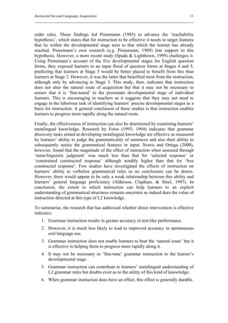 Instructed Second Language Acquisition                                                 11



order rules. These findings led Pienemann (1985) to advance the ‘teachability
hypothesis’, which states that for instruction to be effective it needs to target features
that lie within the developmental stage next to that which the learner has already
reached. Pienemann’s own research (e.g. Pienemann, 1989) lent support to this
hypothesis. However, a more recent study (Spada & Lightbown, 1999) challenges it.
Using Pienemann’s account of the five developmental stages for English question
forms, they exposed learners to an input flood of question forms at Stages 4 and 5,
predicting that learners at Stage 3 would be better placed to benefit from this than
learners at Stage 2. However, it was the latter that benefited most from the instruction,
although only by advancing to Stage 3. This study, then, indicates that instruction
does not alter the natural route of acquisition but that it may not be necessary to
ensure that it is ‘fine-tuned’ to the proximate developmental stage of individual
learners. This is encouraging to teachers as it suggests that they may not need to
engage in the laborious task of identifying learners’ precise developmental stages as a
basis for instruction. A general conclusion of these studies is that instruction enables
learners to progress more rapidly along the natural route.

Finally, the effectiveness of instruction can also be determined by examining learners’
metalingual knowledge. Research by Fotos (1993; 1994) indicates that grammar
discovery tasks aimed at developing metalingual knowledge are effective as measured
by learners’ ability to judge the grammaticality of sentences and also their ability to
subsequently notice the grammatical features in input. Norris and Ortega (2000),
however, found that the magnitude of the effect of instruction when assessed through
‘meta-linguistic judgment’ was much less than that for ‘selected response’ or
‘constrained constructed response’ although notably higher than that for ‘free
constructed response’. Few studies have investigated the effects of instruction on
learners’ ability to verbalize grammatical rules so no conclusions can be drawn.
However, there would appear to be only a weak relationship between this ability and
learners’ general language proficiency (Alderson, Clapham, & Steel, 1997). In
conclusion, the extent to which instruction can help learners to an explicit
understanding of grammatical structures remains uncertain as indeed does the value of
instruction directed at this type of L2 knowledge.

To summarise, the research that has addressed whether direct intervention is effective
indicates:
    1. Grammar instruction results in greater accuracy in test-like performance.
    2. However, it is much less likely to lead to improved accuracy in spontaneous
       oral language use.
    3. Grammar instruction does not enable learners to beat the ‘natural route’ but it
       is effective in helping them to progress more rapidly along it.
    4. It may not be necessary to ‘fine-tune’ grammar instruction to the learner’s
       developmental stage.
    5. Grammar instruction can contribute to learners’ metalingual understanding of
       L2 grammar rules but doubts exist as to the utility of this kind of knowledge.
    6. When grammar instruction does have an effect, this effect is generally durable.
 