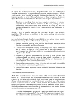 16                                                   Instructed Second Language Acquisition




He reports that teachers show a strong dis-preference for direct and overt negative
feedback and instead opt for various forms of indirect, mitigated feedback. In other
words, teachers prefer ‘implicit’ to ‘explicit’ feedback (see Table 2). This raises the
important question as to the relative effectiveness of these two options. Seedhouse
argues that teachers would do better to choose the explicit option. He comments:

        Teachers are avoiding direct and overt negative evaluation of learners’
        linguistic errors with the best intentions in the world, namely to avoid
        embarrassing and demotivating them. However, in doing so, they are
        interactionally marking linguistic errors as embarrassing and problematic. (p.
        368-369).

However, there is growing evidence that corrective feedback can influence
acquisition. This evidence is considered in the section dealing with corrective
feedback below.

Any conclusions relating to the effectiveness of different instructional options must be
tentative. In summary, the research indicates the following:
     1. Explicit instruction may be more effective than implicit instruction when
        learning is measured in test-like performance.
     2. Consciousness-raising tasks catering for discovery-based explicit instruction
        are as effective as didactic explicit instruction at developing explicit L2
        knowledge and also afford opportunities for meaning-centered communication
        if performed in the L2.
     3. Irrespective of whether input-processing instruction is more effective than
        production-based instruction, structured input clearly contributes to L2
        learning and may prove a useful option for introducing new structures and for
        the development of self-instructional materials.
     4. Functional grammar teaching results in learning whether this is measured in
        test-like or more communicative performance.
     5. Disagreement exists regarding whether corrective feedback contributes to
        learning.

Final comment on direct intervention

Much of the research discussed above was carried out to test the claims of different
theories of L2 acquisition and only secondarily to address practical issues to do with
teaching. As Mitchell (2000) points out this is problematic in the current educational
climate, where outcome-driven educational models predominate and policy-makers
want to be told what ‘works’. In such a context, research that provides evidence that
can be used as a basis for making instructional decisions is required. In this respect,
Mitchell concludes that research that has investigated direct intervention through
focus-on-forms does not measure up very well:

        …applied linguists are not at present in a position to make firm research-based
        prescriptions about the detail of ‘what works’ in FL grammar pedagogy. There
        has been considerable research activity …. However, the research has been
 