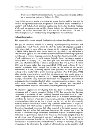 Instructed Second Language Acquisition                                                   17



        diverse in its theoretical foundations and procedures, patchy in scope, and has
        led to some mixed patterns of findings. (p. 296).

Borg (1998) reaches a similar conclusion but argues that the problem lies with the
reliance on experimental research. He proposes that research efforts be redirected at
teachers’ craft beliefs about grammar teaching and their actual teaching practices.
While such an approach may provide valuable insights into what constitutes ‘good
practice’ (as teachers understand this) it will not tell us what works. For that, as
Mitchell emphasizes, we need carefully designed process-product studies.

Indirect intervention
This section will examine research that has investigated task-based language teaching.

The goal of task-based research is to identify ‘psycholinguistically motivated task
characteristics’ which ‘can be shown to affect the nature of language produced in
performing a task in ways which are relevant to SL processing and SL learning’
(Crookes, 1986). Research based on the Interaction Hypothesis (Long, 1996) aims to
find out which types of tasks are most likely to lead to the kind of meaning negotiation
hypothesized to promote language acquisition. Researchers have investigated a variety
of task variables and have been able to show that tasks that are two-way as opposed to
one-way (Pica & Doughty, 1985), that have split rather than shared input (Newton,
1991), and where the outcome of a task is closed rather than open (Crookes & Rulon,
1985) and divergent rather than convergent (Duff, 1986) result in higher levels of
meaning negotiation. Other research has focused on the nature of the learner's
participation in a task, examining whether tasks performed in small groups or in
lockstep with a teacher led to greater meaning negotiation (Pica & Doughty, 1985).
More recently, researchers have turned their attention to tasks that require learners to
produce output. Drawing on Swain’s (1985) Output Hypothesis, Izumi (2002), for
example, conducted a study that found that learners who engaged in a reconstruction
task requiring them to produce English relative clause constructions were more likely to
notice these constructions and learn them than learners who completed a
comprehension task where the same constructions were graphically enhanced.

An alternative approach to investigating tasks has drawn on theories of language
competence and of speech production. Skehan (1998) has suggested that language
competence is comprised of lexis, including formulaic expressions such as ‘I don't
know’, and grammatical rules. Native speakers make use of these two different types of
knowledge by means of a ‘dual processing system’, drawing on both lexicalized and
grammatical processing but varying in which type they rely on in a given activity
according to the communicative pressure they experience and their need to be precise.
Skehan argues that when required to perform spontaneously L2 learners are likely to
depend on lexicalized processing but when required to formulate messages more
precisely they will utilize their rule-based knowledge. He suggests that it may be
possible to identify the design features that lead learners to place a differential emphasis
on fluency (i.e. performance free of undue pauses and false starts), complexity (i.e. the
use of a wide range of grammatical structures) and accuracy (i.e. the correct use of
grammatical structures). Variables so far investigated include the familiarity of the
information to be communicated, whether the task is dialogic or monologic, the degree
of structure of the information, the complexity of the outcome and the extent to which
 