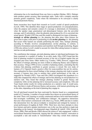 18                                                    Instructed Second Language Acquisition




information has to be transformed from one form to another (Skehan, 2001). Dialogic
tasks produce greater accuracy than monologic tasks. Tasks with a complex outcome
promote greater complexity. Tasks where the information to be conveyed is clearly
structured promote fluency.

Some researchers have based their research on Levelt’s model of speech production
(Levelt, 1989). This identifies three stages in speech production: (1) conceptualization,
when the purpose and semantic content of a message is determined, (2) formulation,
when the speaker maps grammatical and phonological features onto the preverbal
message, and (3) articulation, when the phonetic plan produced by (2) is converted into
actual speech. Wendel (1997) has used this model to distinguish two types of planning -
strategic or off-line planning (i.e. the planning that takes place when learners are
given time to plan a task prior to performing it) and on-line planning (i.e. the planning
that occurs while learners are actually performing the task). Thus, strategic planning,
according to Wendel, involves conceptualization; on-line planning, in contrast, is
directed at formulation and articulation and manifests itself through monitoring. Bygate
(1996) also utilizes Levelt’s model to account for what effect asking learners to repeat a
task has on task performance.

The contribution that strategic, pre-task planning makes to task-based performance has
been examined in a number of studies. In an early study, Ellis (1987) found that this
kind of planning resulted in increased accuracy in the use of English regular (but not
irregular) past tense forms. Other studies (e.g. Crookes, 1989), however, suggest that
the effects of strategic planning are more evident in enhancing fluency and complexity
than accuracy. Ortega (1999) reviews a number of planning studies, concluding that the
evidence that planning contributes to greater accuracy is mixed. Her own study of
learners of L2 Spanish found a positive effect for noun-modifiers but not for articles.
One explanation for these mixed findings is that strategic planning only leads to greater
accuracy if learners have time to monitor their actual performance of the task, as
suggested by Wendel (1997). Yuan and Ellis (2003) investigated this hypothesis in a
study that compared the effects of strategic and on-line planning on oral production in a
narrative task. They found that strategic planning resulted in greater fluency and
complexity while on-line planning led to increased accuracy and complexity. Ellis and
Yuan found similar results for written production on a narrative task. It would seem,
then, that there is trade-off between fluency and accuracy, with learners prioritizing one
or the other, depending on the kind of planning they engage in.

Not all task-based research has been motivated by theories based on a computational
model of L2 learning. A number of recent studies have drawn on sociocultural theory of
the mind. These view learning as socially constructed and have led to task-based studies
that investigate ‘scaffolding’ and ‘collaborative dialogue’, the supportive interactions
that arise when learners communicate with others (e.g. Swain, 2000) and also to studies
that demonstrate how the task-as-workplan is interpreted and reshaped by learners in
actual performance (Coughlan & Duff, 1994). There have also been attempts to show
how learners and native speaker interlocutors vary in the way they perform a single task
depending on the learners’ developmental stage (Aljaafreh & Lantolf, 1994; Nassaji &
Swain, 2000). Platt and Brooks (2002) discuss the notion of ‘task engagement’ within a
sociocultural theoretical framework, arguing that this enhances learners’ motivation to
accomplish a task and results in ‘transformation’ when they switch from relatively
 