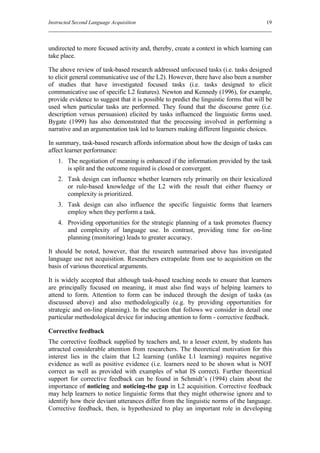 Instructed Second Language Acquisition                                                   19



undirected to more focused activity and, thereby, create a context in which learning can
take place.

The above review of task-based research addressed unfocused tasks (i.e. tasks designed
to elicit general communicative use of the L2). However, there have also been a number
of studies that have investigated focused tasks (i.e. tasks designed to elicit
communicative use of specific L2 features). Newton and Kennedy (1996), for example,
provide evidence to suggest that it is possible to predict the linguistic forms that will be
used when particular tasks are performed. They found that the discourse genre (i.e.
description versus persuasion) elicited by tasks influenced the linguistic forms used.
Bygate (1999) has also demonstrated that the processing involved in performing a
narrative and an argumentation task led to learners making different linguistic choices.

In summary, task-based research affords information about how the design of tasks can
affect learner performance:
    1. The negotiation of meaning is enhanced if the information provided by the task
       is split and the outcome required is closed or convergent.
    2. Task design can influence whether learners rely primarily on their lexicalized
       or rule-based knowledge of the L2 with the result that either fluency or
       complexity is prioritized.
    3. Task design can also influence the specific linguistic forms that learners
       employ when they perform a task.
    4. Providing opportunities for the strategic planning of a task promotes fluency
       and complexity of language use. In contrast, providing time for on-line
       planning (monitoring) leads to greater accuracy.

It should be noted, however, that the research summarised above has investigated
language use not acquisition. Researchers extrapolate from use to acquisition on the
basis of various theoretical arguments.

It is widely accepted that although task-based teaching needs to ensure that learners
are principally focused on meaning, it must also find ways of helping learners to
attend to form. Attention to form can be induced through the design of tasks (as
discussed above) and also methodologically (e.g. by providing opportunities for
strategic and on-line planning). In the section that follows we consider in detail one
particular methodological device for inducing attention to form - corrective feedback.

Corrective feedback
The corrective feedback supplied by teachers and, to a lesser extent, by students has
attracted considerable attention from researchers. The theoretical motivation for this
interest lies in the claim that L2 learning (unlike L1 learning) requires negative
evidence as well as positive evidence (i.e. learners need to be shown what is NOT
correct as well as provided with examples of what IS correct). Further theoretical
support for corrective feedback can be found in Schmidt’s (1994) claim about the
importance of noticing and noticing-the gap in L2 acquisition. Corrective feedback
may help learners to notice linguistic forms that they might otherwise ignore and to
identify how their deviant utterances differ from the linguistic norms of the language.
Corrective feedback, then, is hypothesized to play an important role in developing
 