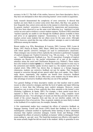 20                                                    Instructed Second Language Acquisition




accuracy in the L2. The bulk of the studies, however, have been descriptive; that is,
they have not attempted to show that correcting learners’ errors results in acquisition.

Early research demonstrated the complexity of error correction. It showed that
teachers are more likely to correct some errors than others, that they vary greatly in
how frequently they correct errors and also in the manner in which they correct them.
In general, teachers’ correction is characterised by imprecision and inconsistency.
They have been observed to use the same overt behaviour (e.g. ‘repetition’) to both
correct an error and to reinforce a correct student response. Nystrom (1983) noted that
‘teachers typically are unable to sort through the feedback options available to them
and arrive at an appropriate response’. Inconsistency is evident in the fact that
teachers correct some students but not others (even for the same error). Allwright
(1975), however, noted that this may reflect teachers’ attempts to cater to individual
differences among the students.

Recent studies (e.g. Ellis, Basturkmen, & Loewen, 2001; Loewen, 2003; Lyster &
Ranta, 1997; Panova & Ranta, 2002; Sheen, 2004) have focused on the frequency
with which specific corrective strategies are used in communicative classrooms.
These strategies vary in terms of how explicitly the correction is performed. Examples
of explicit strategies are ‘Explicit Correction’ (e.g. ‘Oh you mean ...’ or ‘You should
say ...’) and Metalinguistic Feedback (e.g. ‘No, it’s masculine). Examples of implicit
strategies are Recasts (i.e. the teacher reformulates all or part of the student’s
utterance minus the error) and Clarification Requests (e.g. Pardon?). These studies
have also looked at student uptake (i.e. whether the student responds in some way to
the correction) and whether uptake involves repair (i.e. the student corrects his/ her
original error). Ohta (2001) has shown that, in Japanese as a foreign language
classrooms, students use corrective feedback not just for uptake. They frequently
respond to correction through private speech rather than overt uptake. Also, Ohta’s
study shows, importantly, that students can benefit from corrective feedback
addressed to other students. In fact, Ohta notes, some students may be better able to
take advantage of corrective feedback when they are out of the spotlight.

Two general findings of these descriptive studies are that teachers tend to prefer
recasts to other corrective strategies and that the level of uptake and repair following
recasts is lower than that following more explicit strategies. However, recasts
themselves vary in terms of how explicitly they draw attention to the learner’s error
(Nicholas, Lightbown, & Spada, 2001). For example, a short, partial recast that is
repeated is likely to be more salient to students than a long, complete recast
performed just once. Two advantages of recasts are that they provide learners with a
model of the correct linguistic form and they do not interfere unduly with the
communicative flow of an activity. Thus, in general, students are more likely to attend
to the feedback if it is explicit (see, for example, Samuda, 2001).

A few experimental studies have examined the effects of corrective feedback on
language learning. Carroll and Swain (1993) found that feedback in the form of
metalinguistic comment resulted in significantly better learning of dative alternation
structures than implicit correction strategies. Carroll, Swain and Roberge (1992)
investigated the effects of corrective feedback on learners’ ability to distinguish French
nouns ending in –age and –ment. The found that treatment was effective with regard to
the nouns actually taught but did not result in the students’ ability to generalise to new
 