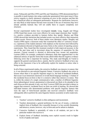 Instructed Second Language Acquisition                                                   21



nouns. Nobuyoshi and Ellis (1993) and Ellis and Takashima (1999) demonstrated that it
is possible to push learners into using a particular grammatical form (past tense) if they
receive requests to clarify utterances containing an error in this structure and that this
has a beneficial effect on subsequent performance. Requests for clarification, however,
are only likely to help learners become more accurate in the use of structures they have
already partially learned; they will not enable them to acquire completely new
structures.

Several experimental studies have investigated recasts. Long, Inagaki and Ortega
(1998) found that recasts were more effective for some target structures than ‘models’
(i.e. positive evidence provided to learners before they speak). Mackey and Philp
(1998) showed that interaction that included recasts was more effective than interaction
without recasts. However, both of these studies were laboratory studies. Doughty and
Varela (1998) report a classroom study that examined the effect of ‘corrective recasts’
(i.e. repetitions of the student utterance with emphasis on the incorrect item followed by
a reformulation) directed at English past tense forms in the context of reporting science
experiments. They found that this treatment resulted in both improved accuracy in the
use of the past tense and in movement along the sequence of acquisition for this
structure. Current research is directed at discovering how recasts aid acquisition.
Leeman (2003), for example, conducted a laboratory study that suggested that it is the
enhanced salience of specific forms that recasts afford rather than the negative evidence
following errors that is important for learning. This study (and Doughty & Varela’s)
supports the general conclusion above, namely, that for corrective feedback to have any
effect in the classroom it has to be sufficiently explicit for students to notice what is
being corrected.

In all of these experimental studies, the corrective feedback was intensive in nature; that
is, it was directed at a pre-selected linguistic feature. Corrective feedback also arises in
lessons where there is no specific linguistic target (i.e. the kind of incidental feedback
that occurs in an immersion classroom or in task-based language teaching). A feature of
this incidental focus-on-form is that it is extensive rather than intensive in nature. That
is, within the context of a single communicative task, a number of different linguistic
forms (phonological, lexical, grammatical or discoursal) are likely to be attended to but
each focus-on-form episode is only very brief. Loewen (2002) has provided evidence to
suggest that extensive, incidental focus on form can result in learning. He showed that
individual learners who demonstrated problems with specific linguistic features that
were the topic of form-focused episodes and received corrective feedback were
subsequently able to perform the same linguistic features accurately in tailor-made tests.

Summary
    1. Teachers’ corrective feedback is often ambiguous and inconsistent.
    2. Teachers demonstrate a general preference for the use of recasts, a relatively
       implicit form of feedback; this is possibly because it is less socially threatening
       and intrusive; recasts, however, vary in form and can be salient to students.
    3. Corrective feedback is potentially of value to all students, not just to the
       particular student who receives it.
    4. Explicit forms of feedback (including more explicit recasts) result in higher
       levels of uptake and repair.
 