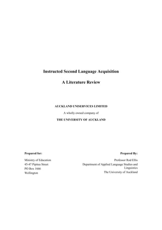 Instructed Second Language Acquisition

                           A Literature Review




                        AUCKLAND UNISERVICES LIMITED

                            A wholly owned company of

                        THE UNIVERSITY OF AUCKLAND




Prepared for:                                                         Prepared By:

Ministry of Education                                            Professor Rod Ellis
45-47 Pipitea Street                     Department of Applied Language Studies and
PO Box 1666                                                              Linguistics
Wellington                                               The University of Auckland
 