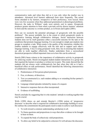 24                                                    Instructed Second Language Acquisition




communicative tasks and when they did so it was only when the teacher was in
attendance. Advanced level learners addressed form more frequently. The actual
forms attended to by learners, irrespective of their proficiency, were lexical; there
were very few occasions when they addressed grammatical or phonological problems.
However, the tasks in Willams’ study were entirely oral in nature. Groupwork
produces greater attention to form when a pre-task activity directs learners’ attention
to form and the outcome is a written product, as in Swain and Lapkin (2001).

How can we reconcile the potential advantages of groupwork with the possible
problems? The answer probably lies in the extent to which groupwork results in
cooperative learning through collaborative dialogue. Social interaction between
students does not by itself guarantee either a successful outcome for the task or the
conditions that promote language learning. It is not enough to simply put students into
groups to complete a task. What counts is the quality of the interaction, whether this
enables students to engage effectively with the task and to support each other’s
language learning. A key to using group/pair work, then, lies in ensuring that students
are able to work together effectively. Studies undertaken from a sociocultural
theoretical perspective afford important clues as to how this can be achieved.

Storch (2001) bears witness to the importance of collaborative activity in groupwork
for achieving results. Storch investigated student-student interactions in a group task
that required the learners to produce a written text in pairs. This study showed that the
students did not always work collaboratively but that when they did so it had a
beneficial effect on task performance. Storch identified the following characteristics
of collaborative interaction:
     1. Predominance of first person plural pronouns.
     2. Few, or absence, of directives.
     3. Text co-constructed (i.e. each student adding to or extending his/her partner’s
        contributions).
     4. Language related episodes initiated by means of a request.
     5. Interactive responses that are often incorporated.
     6. Evidence of scaffolding.

Storch concludes by suggesting that it is the students’ attitude to working together that
may be crucial.

Wells (1999) draws on and extends Bereiter’s (1994) notion of ‘progressive
discourse’ to describe what is required for collaborative knowledge building to occur.
He outlines the commitments the participants need to make to achieve such discourse:
     1. To work toward a common understanding satisfactory to all.
     2. To frame questions and propositions in ways that allow evidence to be brought
        to bear on them.
     3. To expand the body of collectively valid propositions.
     4. To allow any belief to be subjected to criticism if it will advance the discourse.
 