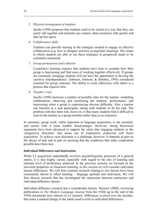 26                                                    Instructed Second Language Acquisition




     5. Physical arrangement of students
        Jacobs (1998) proposes that students need to be seated in a way that they can
        easily talk together and maintain eye contact, share resources, talk quietly and
        take up less space.
     6. Collaborative skills
        Teachers can provide training in the strategies needed to engage in effective
        collaboration (e.g. how to disagree and how to negotiate meaning). The extent
        to which students are able to use these strategies in groupwork needs to be
        constantly monitored.
     7. Group permanence and cohesion
        Cooperative learning requires that students have time to consider how their
        group is functioning and find ways of working together effectively. If groups
        are constantly changing, students will not have the opportunity to develop the
        ‘positive interdependence’ (Johnson, Johnson, & Holubec, 1993) considered
        essential for group cohesion. The ability to work effectively with others is a
        process that requires time.
     8. Teacher’s role
        Jacobs (1998) mentions a number of possible roles for the teacher: modelling
        collaboration, observing and monitoring the students’ performance, and
        intervening when a group is experiencing obvious difficulty. Also a teacher
        can function as a task participant, sitting with students to do the task. The
        problem with this latter role, however, is that many students find it difficult to
        react to the teacher as a group member rather than as an instructor.

In summary, group work, while important to language acquisition, is not essential,
and carries with it some notable disadvantages. However, strong theoretical
arguments have been advanced to support the claim that engaging students in the
‘progressive discourse’ that arises out of cooperative endeavour will foster
acquisition. To achieve such discourse is a challenge, however. It depends in part on
the choice of task and in part on ensuring that the conditions that make cooperation
possible have been met.

Individual Differences and Instruction
While L2 acquisition undoubtedly involves psycholinguistic processes of a general
nature, it is also highly varied, especially with regard to the rate of learning and
ultimate level of proficiency achieved. In the previous sections we focused on the
universal properties of classroom learning; in this section we will consider individual
learner differences. We will first examine research relating to two factors have been
consistently shown to affect learning – language aptitude and motivation. We will
then discuss research that has investigated the interaction between instruction and
individual difference factors.

Individual difference research has a considerable history. Horwitz (2000), reviewing
publications in The Modern Language Journal from the 1920s up to the end of the
1970s documents how interest in L2 learners’ differences evolved over the decades.
She notes a marked change in the labels used to refer to individual differences:
 