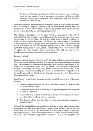 Instructed Second Language Acquisition                                                 27



        The terms good and bad, intelligent and dull, motivated and unmotivated have
        given way to a myriad of new terms such as integratively and instrumentally
        motivated, anxious and comfortable, field independent and field sensitive,
        auditory and visual’ (p. 532).

Thus, whereas earlier learners were seen in absolute terms, as either innately endowed
with or lacking in language learning skills, in more recent research they are
characterized in more relative terms, as possessing different kinds of abilities and
predispositions that influence learning in complex ways.

This change of perspective over the years reflects a development in the role of
individual difference research in applied linguistics. In earlier periods, the primary
concern was to provide a basis for selecting which learners should be chosen to
receive foreign language instruction. To this end, the main purpose of individual
difference research was to predict which learners would succeed. This led ultimately
to the development of tests of language aptitude such as the Modern Language
Aptitude Battery (Carroll & Sapon, 1959). More recent research, however, has sought
to explain why some learners succeed more than others and has been seen as
complementary to mainstream research on L2 acquisition.

Language Aptitude

Language aptitude is one of the ‘big two’ individual difference factors (the other
being motivation). Research based on tests such as the Modern Language Aptitude
Test (MLAT) has revealed consistent correlations with language achievement in the
order of .40 or higher (see Carroll, 1990 and Skehan, 1989 for reviews of the earlier
research). For example, in a recent study, Sparks, Ganschow and Patton (1995) found
that language aptitude measured by the MLAT was one of the two best predictors of
the grades achieved by school foreign language learners, the other being native
language (English) grades.

Carroll’s early research into language aptitude identified four aspects of language
aptitude:
    1. Phonemic coding ability (i.e. the ability code foreign sounds in a way that they
       can be remembered later).
    2. Grammatical sensitivity (i.e. the ability to recognize the grammatical functions
       of words in sentences).
    3. Inductive learning ability (i.e. the ability to identify patterns of correspondence
       and relationships involving form and meaning).
    4. Rote learning ability (i.e. the ability to form and remember associations
       between stimuli).

Although this model of language aptitude was designed at a time when the prevailing
instructional approach was audiolingual in nature it has withstood the test of time
remarkably well, the MLAT (or tests based on a very similar model of language
aptitude) continuing to be the preferred instrument in current research. More recently,
however, Skehan (2002) has suggested how a model of L2 acquisition might be used
 