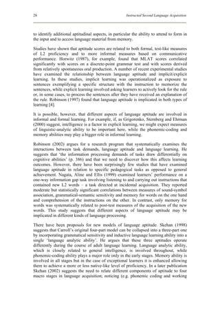 28                                                    Instructed Second Language Acquisition




to identify additional aptitudinal aspects, in particular the ability to attend to form in
the input and to access language material from memory.

Studies have shown that aptitude scores are related to both formal, test-like measures
of L2 proficiency and to more informal measures based on communicative
performance. Horwitz (1987), for example, found that MLAT scores correlated
significantly with scores on a discrete-point grammar test and with scores derived
from relatively spontaneous oral production. A number of recent experimental studies
have examined the relationship between language aptitude and implicit/explicit
learning. In these studies, implicit learning was operationalized as exposure to
sentences exemplifying a specific structure with the instruction to memorize the
sentences, while explicit learning involved asking learners to actively look for the rule
or, in some cases, to process the sentences after they have received an explanation of
the rule. Robinson (1997) found that language aptitude is implicated in both types of
learning [4].

It is possible, however, that different aspects of language aptitude are involved in
informal and formal learning. For example, if, as Grigorenko, Sternberg and Ehrman
(2000) suggest, intelligence is a factor in explicit learning, we might expect measures
of linguistic-analytic ability to be important here, while the phonemic-coding and
memory abilities may play a bigger role in informal learning.

Robinson (2002) argues for a research program that systematically examines the
interactions between task demands, language aptitude and language learning. He
suggests that ‘the information processing demands of tasks draw differentially on
cognitive abilities’ (p. 386) and that we need to discover how this affects learning
outcomes. However, there have been surprisingly few studies that have examined
language aptitude in relation to specific pedagogical tasks as opposed to general
achievement. Nagata, Aline and Ellis (1999) examined learners’ performance on a
one-way information gap task involving listening to and carrying out instructions that
contained new L2 words – a task directed at incidental acquisition. They reported
moderate but statistically significant correlations between measures of sound-symbol
association, grammatical-semantic sensitivity and memory for words on the one hand
and comprehension of the instructions on the other. In contrast, only memory for
words was systematically related to post-test measures of the acquisition of the new
words. This study suggests that different aspects of language aptitude may be
implicated in different kinds of language processing.

There have been proposals for new models of language aptitude. Skehan (1998)
suggests that Carroll’s original four-part model can be collapsed into a three-part one
by incorporating grammatical sensitivity and inductive language learning ability into a
single ‘language analytic ability’. He argues that these three aptitudes operate
differently during the course of adult language learning. Language analytic ability,
which is closely related to general intelligence, is involved throughout, while
phonemic-coding ability plays a major role only in the early stages. Memory ability is
involved in all stages but in the case of exceptional learners it is enhanced allowing
them to achieve a more or less native-like level of proficiency. In a later publication
Skehan (2002) suggests the need to relate different components of aptitude to four
macro stages in language acquisition; noticing (e.g. phonemic coding and working
 