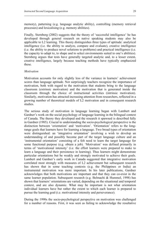 Instructed Second Language Acquisition                                                 29



memory), patterning (e.g. language analytic ability), controlling (memory retrieval
processes) and lexicalising (e.g. memory abilities).

Finally, Sternberg (2002) suggests that the theory of ‘successful intelligence’ he has
developed through general research on native speaking students may also be
applicable to L2 learning. This theory distinguishes three types of aptitude: analytical
intelligence (i.e. the ability to analyze, compare and evaluate), creative intelligence
(i.e. the ability to produce novel solutions to problems) and practical intelligence (i.e.
the capacity to adapt to, to shape and to select environments suited to one’s abilities).
Sternberg argues that tests have generally targeted analytic and, to a lesser extent,
creative intelligence, largely because teaching methods have typically emphasized
these.

Motivation

Motivation accounts for only slightly less of the variance in learners’ achievement
scores than language aptitude. Not surprisingly teachers recognize the importance of
motivation, both with regard to the motivation that students bring to the language
classroom (extrinsic motivation) and the motivation that is generated inside the
classroom through the choice of instructional activities (intrinsic motivation).
Similarly, motivation has attracted increasing attention from researchers, reflected in a
growing number of theoretical models of L2 motivation and in consequent research
studies.

The serious study of motivation in language learning began with Lambert and
Gardner’s work on the social psychology of language learning in the bilingual context
of Canada. The theory they developed and the research it spawned is described fully
in Gardner (1985). Crucial to understanding the socio-psychological perspective is the
distinction between ‘orientation’ and ‘motivation’. ‘Orientation’ refers to the long-
range goals that learners have for learning a language. Two broad types of orientation
were distinguished: an ‘integrative orientation’ involving a wish to develop an
understanding of and possibly become part of the target language culture and an
‘instrumental orientation’ consisting of a felt need to learn the target language for
some functional purpose (e.g. obtain a job). ‘Motivation’ was defined primarily in
terms of ‘motivational intensity’ (i.e. the effort learners were prepared to make to
learn a language and their persistence in learning). Thus learners might demonstrate
particular orientations but be weakly and strongly motivated to achieve their goals.
Lambert and Gardner’s early work in Canada suggested that integrative motivation
correlated most strongly with measures of L2 achievement but subsequent research
has shown that in some teaching contexts (e.g. the Philippines or India) an
instrumental motivation was more important. In his later publications, Gardner
acknowledges that both motivations are important and that they can co-exist in the
same learner population. Subsequent research (e.g. Belmachi & Hummel, 1998) has
shown that learners’ orientations are varied, depending on the situational and temporal
context, and are also dynamic. What may be important is not what orientation
individual learners have but rather the extent to which each learner is prepared to
pursue the learning goal (i.e. motivational intensity and perseverance).

During the 1990s the socio-psychological perspective on motivation was challenged
for a number of reasons. First, it was seen as failing to acknowledge the resultative
 