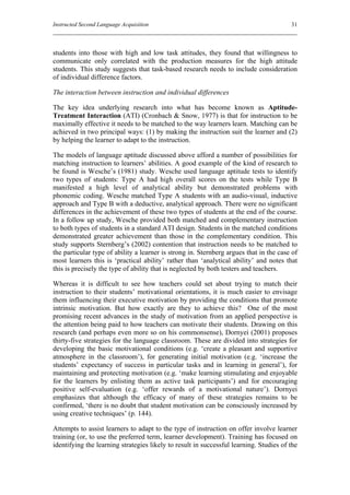 Instructed Second Language Acquisition                                                  31



students into those with high and low task attitudes, they found that willingness to
communicate only correlated with the production measures for the high attitude
students. This study suggests that task-based research needs to include consideration
of individual difference factors.

The interaction between instruction and individual differences

The key idea underlying research into what has become known as Aptitude-
Treatment Interaction (ATI) (Cronbach & Snow, 1977) is that for instruction to be
maximally effective it needs to be matched to the way learners learn. Matching can be
achieved in two principal ways: (1) by making the instruction suit the learner and (2)
by helping the learner to adapt to the instruction.

The models of language aptitude discussed above afford a number of possibilities for
matching instruction to learners’ abilities. A good example of the kind of research to
be found is Wesche’s (1981) study. Wesche used language aptitude tests to identify
two types of students: Type A had high overall scores on the tests while Type B
manifested a high level of analytical ability but demonstrated problems with
phonemic coding. Wesche matched Type A students with an audio-visual, inductive
approach and Type B with a deductive, analytical approach. There were no significant
differences in the achievement of these two types of students at the end of the course.
In a follow up study, Wesche provided both matched and complementary instruction
to both types of students in a standard ATI design. Students in the matched conditions
demonstrated greater achievement than those in the complementary condition. This
study supports Sternberg’s (2002) contention that instruction needs to be matched to
the particular type of ability a learner is strong in. Sternberg argues that in the case of
most learners this is ‘practical ability’ rather than ‘analytical ability’ and notes that
this is precisely the type of ability that is neglected by both testers and teachers.

Whereas it is difficult to see how teachers could set about trying to match their
instruction to their students’ motivational orientations, it is much easier to envisage
them influencing their executive motivation by providing the conditions that promote
intrinsic motivation. But how exactly are they to achieve this? One of the most
promising recent advances in the study of motivation from an applied perspective is
the attention being paid to how teachers can motivate their students. Drawing on this
research (and perhaps even more so on his commonsense), Dornyei (2001) proposes
thirty-five strategies for the language classroom. These are divided into strategies for
developing the basic motivational conditions (e.g. ‘create a pleasant and supportive
atmosphere in the classroom’), for generating initial motivation (e.g. ‘increase the
students’ expectancy of success in particular tasks and in learning in general’), for
maintaining and protecting motivation (e.g. ‘make learning stimulating and enjoyable
for the learners by enlisting them as active task participants’) and for encouraging
positive self-evaluation (e.g. ‘offer rewards of a motivational nature’). Dornyei
emphasizes that although the efficacy of many of these strategies remains to be
confirmed, ‘there is no doubt that student motivation can be consciously increased by
using creative techniques’ (p. 144).

Attempts to assist learners to adapt to the type of instruction on offer involve learner
training (or, to use the preferred term, learner development). Training has focused on
identifying the learning strategies likely to result in successful learning. Studies of the
 