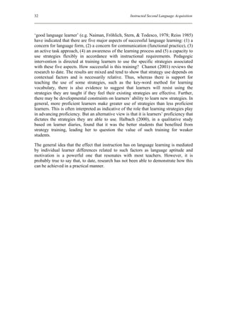 32                                                     Instructed Second Language Acquisition




‘good language learner’ (e.g. Naiman, Fröhlich, Stern, & Todesco, 1978; Reiss 1985)
have indicated that there are five major aspects of successful language learning: (1) a
concern for language form, (2) a concern for communication (functional practice), (3)
an active task approach, (4) an awareness of the learning process and (5) a capacity to
use strategies flexibly in accordance with instructional requirements. Pedagogic
intervention is directed at training learners to use the specific strategies associated
with these five aspects. How successful is this training? Chamot (2001) reviews the
research to date. The results are mixed and tend to show that strategy use depends on
contextual factors and is necessarily relative. Thus, whereas there is support for
teaching the use of some strategies, such as the key-word method for learning
vocabulary, there is also evidence to suggest that learners will resist using the
strategies they are taught if they feel their existing strategies are effective. Further,
there may be developmental constraints on learners’ ability to learn new strategies. In
general, more proficient learners make greater use of strategies than less proficient
learners. This is often interpreted as indicative of the role that learning strategies play
in advancing proficiency. But an alternative view is that it is learners’ proficiency that
dictates the strategies they are able to use. Halbach (2000), in a qualitative study
based on learner diaries, found that it was the better students that benefited from
strategy training, leading her to question the value of such training for weaker
students.

The general idea that the effect that instruction has on language learning is mediated
by individual learner differences related to such factors as language aptitude and
motivation is a powerful one that resonates with most teachers. However, it is
probably true to say that, to date, research has not been able to demonstrate how this
can be achieved in a practical manner.
 