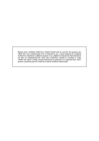 Reports from Auckland UniServices Limited should only be used for the purposes for
which they were commissioned. If it is proposed to use a report prepared by Auckland
UniServices Limited for a different purpose or in a different context from that intended at
the time of commissioning the work, then UniServices should be consulted to verify
whether the report is being correctly interpreted. In particular it is requested that, where
quoted, conclusions given in UniServices reports should be stated in full.
 