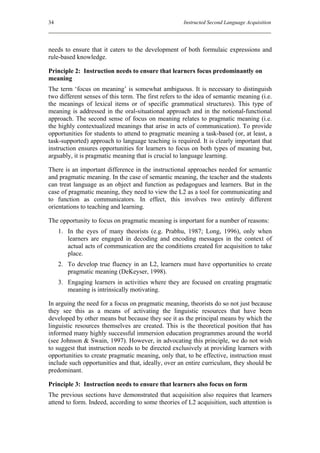 34                                                   Instructed Second Language Acquisition




needs to ensure that it caters to the development of both formulaic expressions and
rule-based knowledge.

Principle 2: Instruction needs to ensure that learners focus predominantly on
meaning
The term ‘focus on meaning’ is somewhat ambiguous. It is necessary to distinguish
two different senses of this term. The first refers to the idea of semantic meaning (i.e.
the meanings of lexical items or of specific grammatical structures). This type of
meaning is addressed in the oral-situational approach and in the notional-functional
approach. The second sense of focus on meaning relates to pragmatic meaning (i.e.
the highly contextualized meanings that arise in acts of communication). To provide
opportunities for students to attend to pragmatic meaning a task-based (or, at least, a
task-supported) approach to language teaching is required. It is clearly important that
instruction ensures opportunities for learners to focus on both types of meaning but,
arguably, it is pragmatic meaning that is crucial to language learning.

There is an important difference in the instructional approaches needed for semantic
and pragmatic meaning. In the case of semantic meaning, the teacher and the students
can treat language as an object and function as pedagogues and learners. But in the
case of pragmatic meaning, they need to view the L2 as a tool for communicating and
to function as communicators. In effect, this involves two entirely different
orientations to teaching and learning.

The opportunity to focus on pragmatic meaning is important for a number of reasons:
     1. In the eyes of many theorists (e.g. Prabhu, 1987; Long, 1996), only when
        learners are engaged in decoding and encoding messages in the context of
        actual acts of communication are the conditions created for acquisition to take
        place.
     2. To develop true fluency in an L2, learners must have opportunities to create
        pragmatic meaning (DeKeyser, 1998).
     3. Engaging learners in activities where they are focused on creating pragmatic
        meaning is intrinsically motivating.

In arguing the need for a focus on pragmatic meaning, theorists do so not just because
they see this as a means of activating the linguistic resources that have been
developed by other means but because they see it as the principal means by which the
linguistic resources themselves are created. This is the theoretical position that has
informed many highly successful immersion education programmes around the world
(see Johnson & Swain, 1997). However, in advocating this principle, we do not wish
to suggest that instruction needs to be directed exclusively at providing learners with
opportunities to create pragmatic meaning, only that, to be effective, instruction must
include such opportunities and that, ideally, over an entire curriculum, they should be
predominant.

Principle 3: Instruction needs to ensure that learners also focus on form
The previous sections have demonstrated that acquisition also requires that learners
attend to form. Indeed, according to some theories of L2 acquisition, such attention is
 