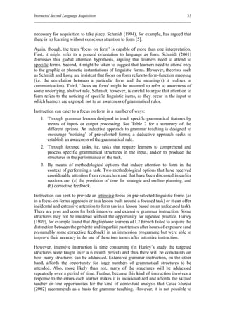 Instructed Second Language Acquisition                                               35



necessary for acquisition to take place. Schmidt (1994), for example, has argued that
there is no learning without conscious attention to form [5].

Again, though, the term ‘focus on form’ is capable of more than one interpretation.
First, it might refer to a general orientation to language as form. Schmidt (2001)
dismisses this global attention hypothesis, arguing that learners need to attend to
specific forms. Second, it might be taken to suggest that learners need to attend only
to the graphic or phonetic instantiations of linguistic forms. However, theorists such
as Schmidt and Long are insistent that focus on form refers to form-function mapping
(i.e. the correlation between a particular form and the meaning(s) it realises in
communication). Third, ‘focus on form’ might be assumed to refer to awareness of
some underlying, abstract rule. Schmidt, however, is careful to argue that attention to
form refers to the noticing of specific linguistic items, as they occur in the input to
which learners are exposed, not to an awareness of grammatical rules.

Instruction can cater to a focus on form in a number of ways:
    1. Through grammar lessons designed to teach specific grammatical features by
       means of input- or output processing. See Table 2 for a summary of the
       different options. An inductive approach to grammar teaching is designed to
       encourage ‘noticing’ of pre-selected forms; a deductive approach seeks to
       establish an awareness of the grammatical rule.
    2. Through focused tasks, i.e. tasks that require learners to comprehend and
       process specific grammatical structures in the input, and/or to produce the
       structures in the performance of the task.
    3. By means of methodological options that induce attention to form in the
       context of performing a task. Two methodological options that have received
       considerable attention from researchers and that have been discussed in earlier
       sections are: (a) the provision of time for strategic and on-line planning, and
       (b) corrective feedback.

Instruction can seek to provide an intensive focus on pre-selected linguistic forms (as
in a focus-on-forms approach or in a lesson built around a focused task) or it can offer
incidental and extensive attention to form (as in a lesson based on an unfocused task).
There are pros and cons for both intensive and extensive grammar instruction. Some
structures may not be mastered without the opportunity for repeated practice. Harley
(1989), for example found that Anglophone learners of L2 French failed to acquire the
distinction between the prétérite and imparfait past tenses after hours of exposure (and
presumably some corrective feedback) in an immersion programme but were able to
improve their accuracy in the use of these two tenses after intensive instruction.

However, intensive instruction is time consuming (in Harley’s study the targeted
structures were taught over a 6 month period) and thus there will be constraints on
how many structures can be addressed. Extensive grammar instruction, on the other
hand, affords the opportunity for large numbers of grammatical structures to be
attended. Also, more likely than not, many of the structures will be addressed
repeatedly over a period of time. Further, because this kind of instruction involves a
response to the errors each learner makes it is individualized and affords the skilled
teacher on-line opportunities for the kind of contextual analysis that Celce-Murcia
(2002) recommends as a basis for grammar teaching. However, it is not possible to
 