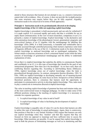 36                                                    Instructed Second Language Acquisition




attend to those structures that learners do not attempt to use, i.e. extensive instruction
cannot deal with avoidance. Also, of course, it does not provide the in-depth practice
that some structures may require before they can be fully acquired. Arguably,
instruction needs to be conceived of in terms of both approaches.

Principle 4: Instruction needs to be predominantly directed at developing
implicit knowledge of the L2 while not neglecting explicit knowledge
Implicit knowledge is procedural, is held unconsciously and can only be verbalized if
it is made explicit. It is accessed rapidly and easily and thus is available for use in
rapid, fluent communication. In the view of most researchers, competence in an L2 is
primarily a matter of implicit knowledge. Explicit knowledge ‘is the declarative and
often anomalous knowledge of the phonological, lexical, grammatical, pragmatic and
socio-critical features of an L2 together with the metalanguage for labelling this
knowledge’ (Ellis 2004). It is held consciously, is learnable and verbalizable and is
typically accessed through controlled processing when learners experience some kind
of linguistic difficulty in the use of the L2. A distinction needs to be drawn between
explicit knowledge as analysed knowledge and as metalingual explanation. The
former entails a conscious awareness of how a structural feature works while the latter
consists of knowledge of grammatical metalanguage and the ability to understand
explanations of rules.

Given that it is implicit knowledge that underlies the ability to communicate fluently
and confidently in an L2, it is this type of knowledge that should be the goal of any
instructional programme. How then can it be developed? As we have seen, there are
conflicting theories regarding this. According to skill-building theory (DeKeyser,
1998), implicit knowledge arises out of explicit knowledge, when the latter is
proceduralized through practice. In contrast, emergentist theories (Krashen, 1981; N.
Ellis, 1998) see implicit knowledge as developing naturally out of meaning-focused
communication, aided, perhaps, by some focus on form. Irrespective of these different
theoretical positions, there is consensus that learners need the opportunity to
participate in communicative activity to develop implicit knowledge. Thus, tasks need
to play a central role in instruction directed at implicit knowledge.

The value in teaching explicit knowledge of grammar has been and remains today one
of the most controversial issues in language pedagogy. In order to make sense of the
different positions relating to the teaching of explicit knowledge it is necessary to
consider two separate questions:
     1. Is explicit knowledge of any value in and of itself?
     2. Is explicit knowledge of value in facilitating the development of implicit
        knowledge?

Explicit knowledge is arguably only of value if it can be shown that learners are able
to utilize this type of knowledge in actual performance. Again, there is controversy.
One position is that this is very limited. Krashen (1982) argues that learners can only
use explicit knowledge when they ‘monitor’ and that this requires that they are
focused on form (as opposed to meaning) and have sufficient time to access the
knowledge. Other positions are possible. It can be argued that explicit knowledge is
used in both the process of formulating messages as well as in monitoring and that
 