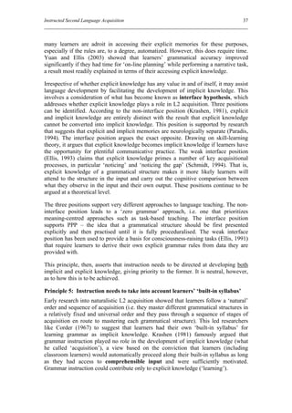 Instructed Second Language Acquisition                                               37



many learners are adroit in accessing their explicit memories for these purposes,
especially if the rules are, to a degree, automatized. However, this does require time.
Yuan and Ellis (2003) showed that learners’ grammatical accuracy improved
significantly if they had time for ‘on-line planning’ while performing a narrative task,
a result most readily explained in terms of their accessing explicit knowledge.

Irrespective of whether explicit knowledge has any value in and of itself, it may assist
language development by facilitating the development of implicit knowledge. This
involves a consideration of what has become known as interface hypothesis, which
addresses whether explicit knowledge plays a role in L2 acquisition. Three positions
can be identified. According to the non-interface position (Krashen, 1981), explicit
and implicit knowledge are entirely distinct with the result that explicit knowledge
cannot be converted into implicit knowledge. This position is supported by research
that suggests that explicit and implicit memories are neurologically separate (Paradis,
1994). The interface position argues the exact opposite. Drawing on skill-learning
theory, it argues that explicit knowledge becomes implicit knowledge if learners have
the opportunity for plentiful communicative practice. The weak interface position
(Ellis, 1993) claims that explicit knowledge primes a number of key acquisitional
processes, in particular ‘noticing’ and ‘noticing the gap’ (Schmidt, 1994). That is,
explicit knowledge of a grammatical structure makes it more likely learners will
attend to the structure in the input and carry out the cognitive comparison between
what they observe in the input and their own output. These positions continue to be
argued at a theoretical level.

The three positions support very different approaches to language teaching. The non-
interface position leads to a ‘zero grammar’ approach, i.e. one that prioritizes
meaning-centred approaches such as task-based teaching. The interface position
supports PPP – the idea that a grammatical structure should be first presented
explicitly and then practised until it is fully proceduralised. The weak interface
position has been used to provide a basis for consciousness-raising tasks (Ellis, 1991)
that require learners to derive their own explicit grammar rules from data they are
provided with.

This principle, then, asserts that instruction needs to be directed at developing both
implicit and explicit knowledge, giving priority to the former. It is neutral, however,
as to how this is to be achieved.

Principle 5: Instruction needs to take into account learners’ ‘built-in syllabus’
Early research into naturalistic L2 acquisition showed that learners follow a ‘natural’
order and sequence of acquisition (i.e. they master different grammatical structures in
a relatively fixed and universal order and they pass through a sequence of stages of
acquisition en route to mastering each grammatical structure). This led researchers
like Corder (1967) to suggest that learners had their own ‘built-in syllabus’ for
learning grammar as implicit knowledge. Krashen (1981) famously argued that
grammar instruction played no role in the development of implicit knowledge (what
he called ‘acquisition’), a view based on the conviction that learners (including
classroom learners) would automatically proceed along their built-in syllabus as long
as they had access to comprehensible input and were sufficiently motivated.
Grammar instruction could contribute only to explicit knowledge (‘learning’).
 