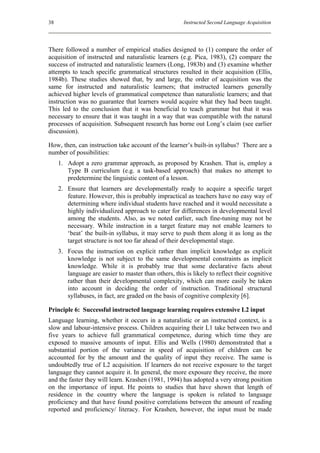 38                                                      Instructed Second Language Acquisition




There followed a number of empirical studies designed to (1) compare the order of
acquisition of instructed and naturalistic learners (e.g. Pica, 1983), (2) compare the
success of instructed and naturalistic learners (Long, 1983b) and (3) examine whether
attempts to teach specific grammatical structures resulted in their acquisition (Ellis,
1984b). These studies showed that, by and large, the order of acquisition was the
same for instructed and naturalistic learners; that instructed learners generally
achieved higher levels of grammatical competence than naturalistic learners; and that
instruction was no guarantee that learners would acquire what they had been taught.
This led to the conclusion that it was beneficial to teach grammar but that it was
necessary to ensure that it was taught in a way that was compatible with the natural
processes of acquisition. Subsequent research has borne out Long’s claim (see earlier
discussion).

How, then, can instruction take account of the learner’s built-in syllabus? There are a
number of possibilities:
     1. Adopt a zero grammar approach, as proposed by Krashen. That is, employ a
        Type B curriculum (e.g. a task-based approach) that makes no attempt to
        predetermine the linguistic content of a lesson.
     2. Ensure that learners are developmentally ready to acquire a specific target
        feature. However, this is probably impractical as teachers have no easy way of
        determining where individual students have reached and it would necessitate a
        highly individualized approach to cater for differences in developmental level
        among the students. Also, as we noted earlier, such fine-tuning may not be
        necessary. While instruction in a target feature may not enable learners to
        ‘beat’ the built-in syllabus, it may serve to push them along it as long as the
        target structure is not too far ahead of their developmental stage.
     3. Focus the instruction on explicit rather than implicit knowledge as explicit
        knowledge is not subject to the same developmental constraints as implicit
        knowledge. While it is probably true that some declarative facts about
        language are easier to master than others, this is likely to reflect their cognitive
        rather than their developmental complexity, which can more easily be taken
        into account in deciding the order of instruction. Traditional structural
        syllabuses, in fact, are graded on the basis of cognitive complexity [6].

Principle 6: Successful instructed language learning requires extensive L2 input
Language learning, whether it occurs in a naturalistic or an instructed context, is a
slow and labour-intensive process. Children acquiring their L1 take between two and
five years to achieve full grammatical competence, during which time they are
exposed to massive amounts of input. Ellis and Wells (1980) demonstrated that a
substantial portion of the variance in speed of acquisition of children can be
accounted for by the amount and the quality of input they receive. The same is
undoubtedly true of L2 acquisition. If learners do not receive exposure to the target
language they cannot acquire it. In general, the more exposure they receive, the more
and the faster they will learn. Krashen (1981, 1994) has adopted a very strong position
on the importance of input. He points to studies that have shown that length of
residence in the country where the language is spoken is related to language
proficiency and that have found positive correlations between the amount of reading
reported and proficiency/ literacy. For Krashen, however, the input must be made
 