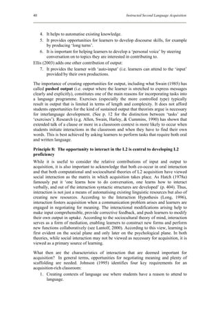 40                                                   Instructed Second Language Acquisition




    4. It helps to automatise existing knowledge.
    5. It provides opportunities for learners to develop discourse skills, for example
        by producing ‘long turns’.
    6. It is important for helping learners to develop a ‘personal voice’ by steering
        conversation on to topics they are interested in contributing to.
Ellis (2003) adds one other contribution of output:
    7. It provides the learner with ‘auto-input’ (i.e. learners can attend to the ‘input’
        provided by their own productions.

The importance of creating opportunities for output, including what Swain (1985) has
called pushed output (i.e. output where the learner is stretched to express messages
clearly and explicitly), constitutes one of the main reasons for incorporating tasks into
a language programme. Exercises (especially the more controlled type) typically
result in output that is limited in terms of length and complexity. It does not afford
students opportunities for the kind of sustained output that theorists argue is necessary
for interlanguage development. (See p. 12 for the distinction between ‘tasks’ and
‘exercises’). Research (e.g. Allen, Swain, Harley, & Cummins, 1990) has shown that
extended talk of a clause or more in a classroom context is more likely to occur when
students initiate interactions in the classroom and when they have to find their own
words. This is best achieved by asking learners to perform tasks that require both oral
and written language.

Principle 8: The opportunity to interact in the L2 is central to developing L2
proficiency
While it is useful to consider the relative contributions of input and output to
acquisition, it is also important to acknowledge that both co-occur in oral interaction
and that both computational and sociocultural theories of L2 acquisition have viewed
social interaction as the matrix in which acquisition takes place. As Hatch (1978a)
famously put it ‘one learns how to do conversation, one learns how to interact
verbally, and out of the interaction syntactic structures are developed’ (p. 404). Thus,
interaction is not just a means of automatising existing linguistic resources but also of
creating new resources. According to the Interaction Hypothesis (Long, 1996),
interaction fosters acquisition when a communication problem arises and learners are
engaged in negotiating for meaning. The interactional modifications arising help to
make input comprehensible, provide corrective feedback, and push learners to modify
their own output in uptake. According to the sociocultural theory of mind, interaction
serves as a form of mediation, enabling learners to construct new forms and perform
new functions collaboratively (see Lantolf, 2000). According to this view, learning is
first evident on the social plane and only later on the psychological plane. In both
theories, while social interaction may not be viewed as necessary for acquisition, it is
viewed as a primary source of learning.

What then are the characteristics of interaction that are deemed important for
acquisition? In general terms, opportunities for negotiating meaning and plenty of
scaffolding are needed. Johnson (1995) identifies four key requirements for an
acquisition-rich classroom:
    1. Creating contexts of language use where students have a reason to attend to
        language.
 