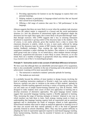 Instructed Second Language Acquisition                                                  41



    2. Providing opportunities for learners to use the language to express their own
       personal meanings.
    3. Helping students to participate in language-related activities that are beyond
       their current level of proficiency.
    4. Offering a full range of contexts that cater for a ‘full performance’ in the
       language.

Johnson suggests that these are more likely to occur when the academic task structure
(i.e. how the subject matter is sequenced in a lesson) and the social participation
structure (i.e. how the allocation of interactional rights and obligations shapes the
discourse) are less rigid. Once again, this is more likely to be provided through ‘tasks’
than through exercises. Ellis (1999) suggests that a key to ensuring interaction
beneficial to acquisition is giving control of the discourse topic to the students. This,
of course, is not easily achieved, given that teachers have a duty to ensure that
classroom discourse is orderly, which, in turn, is most easily achieved by taking
control of the discourse topic by means of IRF (teacher initiate - student respond -
teacher feedback) exchanges. Thus creating the right kind of interaction for
acquisition constitutes a major challenge for teachers. One solution is to incorporate
small group work into a lesson. As we noted above, when students interact amongst
themselves, acquisition-rich discourse is more likely to ensue. However, as we also
noted, there are a number of dangers in groupwork which may militate against this
(e.g. excessive use of the L1 in monolingual groups).

Principle 9: Instruction needs to take account of individual differences in learners
We have seen that although there are identifiable universal aspects of L2 acquisition,
there is also considerable variability in the rate of learning and in the ultimate level of
achievement. Learning will be more successful when:
    1. The instruction is matched to students’ particular aptitude for learning.
    2. The students are motivated.

It is probably beyond the abilities of most teachers to design lessons involving the
kind of matching instruction employed in Wesche’s study (see earlier discussion).
However, teachers can cater to variation in the nature of their students’ aptitude by
adopting a flexible teaching approach involving a variety of learning activities. They
can also make use of simple learner-training materials (e.g. Ellis & Sinclair, 1989)
designed to make students more aware of their own approaches to learning and to
develop awareness of alternative approaches. The good language learner studies
suggest that successful language learning requires a flexible approach to learning.
Thus, increasing the range of learning strategies at learners’ disposal is one way in
which teachers can help them to learn. Such strategy training needs to foster an
understanding that language learning requires both an experiential and an analytical
approach and to demonstrate the kinds of strategies related to both approaches.
School-based students often tend to adopt an analytical approach to learning (even if
this does not accord with their natural aptitude) as this is the kind of approach
generally fostered in schools (Sternberg, 2001). They may have greater difficulty in
adopting the kind of experiential approach required in task-based language teaching.
Some learner-training, therefore, may be essential if learners are to perform tasks
effectively [7].
 