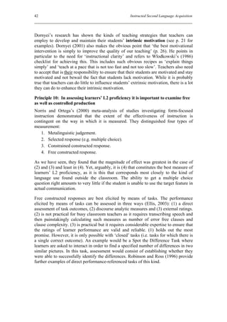42                                                     Instructed Second Language Acquisition




Dornyei’s research has shown the kinds of teaching strategies that teachers can
employ to develop and maintain their students’ intrinsic motivation (see p. 21 for
examples). Dornyei (2001) also makes the obvious point that ‘the best motivational
intervention is simply to improve the quality of our teaching’ (p. 26). He points in
particular to the need for ‘instructional clarity’ and refers to Wlodkowski’s (1986)
checklist for achieving this. This includes such obvious recipes as ‘explain things
simply’ and ‘teach at a pace that is not too fast and not too slow’. Teachers also need
to accept that is their responsibility to ensure that their students are motivated and stay
motivated and not bewail the fact that students lack motivation. While it is probably
true that teachers can do little to influence students’ extrinsic motivation, there is a lot
they can do to enhance their intrinsic motivation.

Principle 10: In assessing learners’ L2 proficiency it is important to examine free
as well as controlled production
Norris and Ortega’s (2000) meta-analysis of studies investigating form-focused
instruction demonstrated that the extent of the effectiveness of instruction is
contingent on the way in which it is measured. They distinguished four types of
measurement:
    1. Metalinguistic judgement.
    2. Selected response (e.g. multiple choice).
    3. Constrained constructed response.
    4. Free constructed response.

As we have seen, they found that the magnitude of effect was greatest in the case of
(2) and (3) and least in (4). Yet, arguably, it is (4) that constitutes the best measure of
learners’ L2 proficiency, as it is this that corresponds most closely to the kind of
language use found outside the classroom. The ability to get a multiple choice
question right amounts to very little if the student is unable to use the target feature in
actual communication.

Free constructed responses are best elicited by means of tasks. The performance
elicited by means of tasks can be assessed in three ways (Ellis, 2003): (1) a direct
assessment of task outcomes, (2) discourse analytic measures and (3) external ratings.
(2) is not practical for busy classroom teachers as it requires transcribing speech and
then painstakingly calculating such measures as number of error free clauses and
clause complexity. (3) is practical but it requires considerable expertise to ensure that
the ratings of learner performance are valid and reliable. (1) holds out the most
promise. However, it is only possible with ‘closed’ tasks (i.e. tasks for which there is
a single correct outcome). An example would be a Spot the Difference Task where
learners are asked to interact in order to find a specified number of differences in two
similar pictures. In this task, assessment would consist of establishing whether they
were able to successfully identify the differences. Robinson and Ross (1996) provide
further examples of direct performance-referenced tasks of this kind.
 