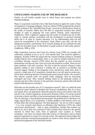 Instructed Second Language Acquisition                                                43




CONCLUSION: MAKING USE OF THE RESEARCH
Finally, we will briefly consider ways in which theory and research can inform
language pedagogy.

Many L2 acquisition researchers have often been hesitant to apply the results of their
investigations to language pedagogy. Early on, Hatch (1978b) recognized the need for
caution, pointing to the ‘incredible leap of logic’ involved in offering advice based on
the results of research. Others have felt that L2 acquisition research does afford
insights of value to pedagogy but warn against forming ‘great expectations’
(Lightbown, 1985). Lightbown suggests that the results of research may be of little
value in ‘teacher training’ (concerned with the development of practical teaching
skills) but is of value in ‘teacher education’ (i.e. by understanding what can and
cannot be accomplished in the classroom). Some fifteen years later, she has not
changed her position, commenting ‘SLA research findings do not constitute the only
or even the principal source of information to guide teachers in their daily practice’
(Lightbown, 2000, p. 454).

Other researchers, however, have been less reticent. Long (1990), for example, felt
sufficiently confident to list as set of ‘well attested facts’ that could be applied to
pedagogy. Krashen (1989) has argued that the research findings relating to extended
reading indicate that it demonstrates there is no need for guided instruction in L2
vocabulary learning. Truscott (1999) claims that the research on error correction
demonstrates conclusively that it does not work and should be avoided. There are two
major problems with such a position. The first is that the research relating to either
pleasure reading or error correction is nothing like as conclusive as Krashen and
Truscott suggest. Indeed, as the foregoing review should have made clear, there is
scarcely a single area of L2 acquisition research that is not still open to controversy,
fed by both conflicting theories of learning and mixed research results. The second is
that whereas research seeks out general truths, pedagogy must be necessarily
contingent and local. Thus, research findings based on one particular context of
learning may have little relevance to the particular classroom contexts that individual
teachers find themselves working in.

What then are the possible uses of L2 acquisition research? One is to adopt the kind
of positivist stance inherent in Krashen and Truscott’s prohibitions. But, as we have
just argued, this is not appropriate. Research cannot be used to tell teachers what to do
and not to do. Another suggestion, advanced by Krashen (1983) is to use the research
to develop a theory and then to base pronouncements about pedagogy on this theory.
This, by and large, is how Krashen has proceeded. The problem here is that there is no
single, agreed theory of L2 acquisition. A further problem is that theories invite acts
of faith rather than critical appraisal. The third approach – the one we wish to support
– is to view research (and theory) as affording what Stenhouse (1975) has called
‘provisional specifications’ – that is, ideas, possibilities, hunches that teachers can
elect to try out in their own classroom if they consider them relevant to the specific
situation in which they work. Such an approach views teachers as ‘insider
researchers’ who draw on research (and other sources of information such as shared
practical experience) as a basis for curricular action. This approach acknowledges that
whether particular research-based proposals are acted on must always depend on the
professional judgement of the individual teacher.
 