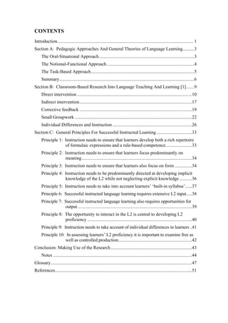 CONTENTS
Introduction...................................................................................................................... 1
Section A: Pedagogic Approaches And General Theories of Language Learning..........3
     The Oral-Situational Approach...................................................................................3
     The Notional-Functional Approach ............................................................................4
     The Task-Based Approach..........................................................................................5
     Summary .....................................................................................................................6
Section B: Classroom-Based Research Into Language Teaching And Learning [1].......9
     Direct intervention ....................................................................................................10
     Indirect intervention..................................................................................................17
     Corrective feedback ..................................................................................................19
     Small Groupwork ......................................................................................................22
     Individual Differences and Instruction .....................................................................26
Section C: General Principles For Successful Instructed Learning ...............................33
     Principle 1: Instruction needs to ensure that learners develop both a rich repertoire
                  of formulaic expressions and a rule-based competence.......................33
     Principle 2: Instruction needs to ensure that learners focus predominantly on
                  meaning................................................................................................34
     Principle 3: Instruction needs to ensure that learners also focus on form ...............34
     Principle 4: Instruction needs to be predominantly directed at developing implicit
                  knowledge of the L2 while not neglecting explicit knowledge ...........36
     Principle 5: Instruction needs to take into account learners’ ‘built-in syllabus’......37
     Principle 6: Successful instructed language learning requires extensive L2 input.....38
     Principle 7: Successful instructed language learning also requires opportunities for
                  output ...................................................................................................39
     Principle 8: The opportunity to interact in the L2 is central to developing L2
                  proficiency ...........................................................................................40
     Principle 9: Instruction needs to take account of individual differences in learners ..41
     Principle 10: In assessing learners’ L2 proficiency it is important to examine free as
                  well as controlled production................................................................42
Conclusion: Making Use of the Research.......................................................................43
     Notes .........................................................................................................................44
Glossary...........................................................................................................................47
References.......................................................................................................................51
 