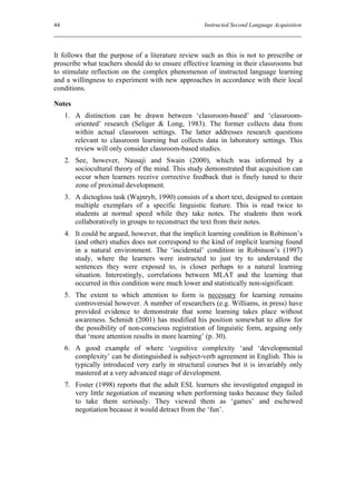 44                                                   Instructed Second Language Acquisition




It follows that the purpose of a literature review such as this is not to prescribe or
proscribe what teachers should do to ensure effective learning in their classrooms but
to stimulate reflection on the complex phenomenon of instructed language learning
and a willingness to experiment with new approaches in accordance with their local
conditions.

Notes
     1. A distinction can be drawn between ‘classroom-based’ and ‘classroom-
        oriented’ research (Seliger & Long, 1983). The former collects data from
        within actual classroom settings. The latter addresses research questions
        relevant to classroom learning but collects data in laboratory settings. This
        review will only consider classroom-based studies.
     2. See, however, Nassaji and Swain (2000), which was informed by a
        sociocultural theory of the mind. This study demonstrated that acquisition can
        occur when learners receive corrective feedback that is finely tuned to their
        zone of proximal development.
     3. A dictogloss task (Wajnryb, 1990) consists of a short text, designed to contain
        multiple exemplars of a specific linguistic feature. This is read twice to
        students at normal speed while they take notes. The students then work
        collaboratively in groups to reconstruct the text from their notes.
     4. It could be argued, however, that the implicit learning condition in Robinson’s
        (and other) studies does not correspond to the kind of implicit learning found
        in a natural environment. The ‘incidental’ condition in Robinson’s (1997)
        study, where the learners were instructed to just try to understand the
        sentences they were exposed to, is closer perhaps to a natural learning
        situation. Interestingly, correlations between MLAT and the learning that
        occurred in this condition were much lower and statistically non-significant.
     5. The extent to which attention to form is necessary for learning remains
        controversial however. A number of researchers (e.g. Williams, in press) have
        provided evidence to demonstrate that some learning takes place without
        awareness. Schmidt (2001) has modified his position somewhat to allow for
        the possibility of non-conscious registration of linguistic form, arguing only
        that ‘more attention results in more learning’ (p. 30).
     6. A good example of where ‘cognitive complexity ‘and ‘developmental
        complexity’ can be distinguished is subject-verb agreement in English. This is
        typically introduced very early in structural courses but it is invariably only
        mastered at a very advanced stage of development.
     7. Foster (1998) reports that the adult ESL learners she investigated engaged in
        very little negotiation of meaning when performing tasks because they failed
        to take them seriously. They viewed them as ‘games’ and eschewed
        negotiation because it would detract from the ‘fun’.
 