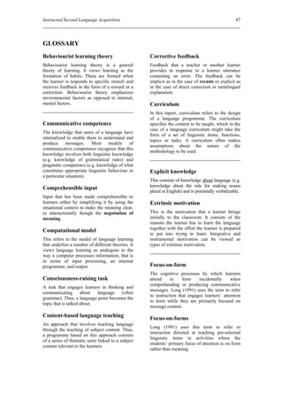 Instructed Second Language Acquisition                                                              47




GLOSSARY
Behaviourist learning theory                        Corrective feedback
Behaviourist learning theory is a general           Feedback that a teacher or another learner
theory of learning. It views learning as the        provides in response to a learner utterance
formation of habits. These are formed when          containing an error. The feedback can be
the learner is responds to specific stimuli and     implicit as in the case of recasts or explicit as
receives feedback in the form of a reward or a      in the case of direct correction or metalingual
correction. Behaviourist theory emphasizes          explanation.
environmental factors as opposed to internal,
mental factors.                                     Curriculum
                                                    In this report, curriculum refers to the design
                                                    of a language programme. The curriculum
Communicative competence                            specifies the content to be taught, which in the
                                                    case of a language curriculum might take the
The knowledge that users of a language have
                                                    form of a set of linguistic items, functions,
internalized to enable them to understand and
                                                    topics or tasks. A curriculum often makes
produce messages. Most models of
                                                    assumptions about the nature of the
communicative competence recognize that this
                                                    methodology to be used.
knowledge involves both linguistic knowledge
(e.g. knowledge of grammatical rules) and
pragmatic competence (e.g. knowledge of what
constitutes appropriate linguistic behaviour in     Explicit knowledge
a particular situation).
                                                    This consists of knowledge about language (e.g.
                                                    knowledge about the rule for making nouns
Comprehensible input
                                                    plural in English) and is potentially verbalizable.
Input that has been made comprehensible to
learners either by simplifying it by using the      Extrinsic motivation
situational context to make the meaning clear,
or interactionally though the negotiation of        This is the motivation that a learner brings
meaning.                                            initially to the classroom. It consists of the
                                                    reasons the learner has to learn the language
                                                    together with the effort the learner is prepared
Computational model
                                                    to put into trying to learn. Integrative and
This refers to the model of language learning       instrumental motivation can be viewed as
that underlies a number of different theories. It   types of extrinsic motivation.
views language learning as analogous to the
way a computer processes information; that is
in terms of input processing, an internal
programme, and output.                              Focus-on-form
                                                    The cognitive processes by which learners
Consciousness-raising task                          attend     to    form    incidentally     when
                                                    comprehending or producing communicative
A task that engages learners in thinking and
                                                    messages. Long (1991) uses the term to refer
communicating        about  language   (often
                                                    to instruction that engages learners’ attention
grammar). Thus, a language point becomes the
                                                    to form while they are primarily focused on
topic that is talked about.
                                                    message content.
Content-based language teaching                     Focus-on-forms
An approach that involves teaching language
                                                    Long (1991) uses this term to refer to
through the teaching of subject content. Thus,
                                                    instruction directed at teaching pre-selected
a programme based on this approach consists
                                                    linguistic items in activities where the
of a series of thematic units linked to a subject
                                                    students’ primary focus of attention is on form
content relevant to the learners.
                                                    rather than meaning.
 