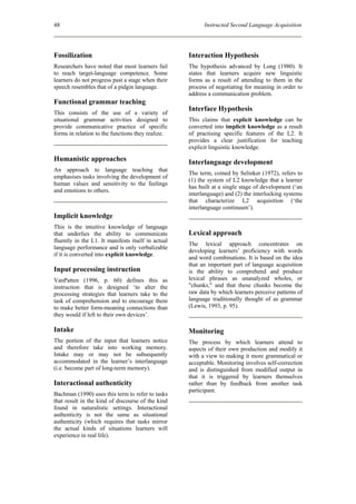 48                                                        Instructed Second Language Acquisition




Fossilization                                       Interaction Hypothesis
Researchers have noted that most learners fail      The hypothesis advanced by Long (1980). It
to reach target-language competence. Some           states that learners acquire new linguistic
learners do not progress past a stage when their    forms as a result of attending to them in the
speech resembles that of a pidgin language.         process of negotiating for meaning in order to
                                                    address a communication problem.
Functional grammar teaching
                                                    Interface Hypothesis
This consists of the use of a variety of
situational grammar activities designed to          This claims that explicit knowledge can be
provide communicative practice of specific          converted into implicit knowledge as a result
forms in relation to the functions they realize.    of practising specific features of the L2. It
                                                    provides a clear justification for teaching
                                                    explicit linguistic knowledge.
Humanistic approaches                               Interlanguage development
An approach to language teaching that
                                                    The term, coined by Selinker (1972), refers to
emphasises tasks involving the development of
                                                    (1) the system of L2 knowledge that a learner
human values and sensitivity to the feelings
                                                    has built at a single stage of development (‘an
and emotions to others.
                                                    interlanguage) and (2) the interlocking systems
                                                    that characterize L2 acquisition (‘the
                                                    interlanguage continuum’).
Implicit knowledge
This is the intuitive knowledge of language
that underlies the ability to communicate           Lexical approach
fluently in the L1. It manifests itself in actual
                                                    The lexical approach concentrates on
language performance and is only verbalizable
                                                    developing learners’ proficiency with words
if it is converted into explicit knowledge.
                                                    and word combinations. It is based on the idea
                                                    that an important part of language acquisition
Input processing instruction                        is the ability to comprehend and produce
VanPatten (1996, p. 60) defines this as             lexical phrases as unanalyzed wholes, or
instruction that is designed ‘to alter the          "chunks," and that these chunks become the
processing strategies that learners take to the     raw data by which learners perceive patterns of
task of comprehension and to encourage them         language traditionally thought of as grammar
to make better form-meaning connections than        (Lewis, 1993, p. 95).
they would if left to their own devices’.

Intake                                              Monitoring
The portion of the input that learners notice       The process by which learners attend to
and therefore take into working memory.             aspects of their own production and modify it
Intake may or may not be subsequently               with a view to making it more grammatical or
accommodated in the learner’s interlanguage         acceptable. Monitoring involves self-correction
(i.e. become part of long-term memory).             and is distinguished from modified output in
                                                    that it is triggered by learners themselves
Interactional authenticity                          rather than by feedback from another task
                                                    participant.
Bachman (1990) uses this term to refer to tasks
that result in the kind of discourse of the kind
found in naturalistic settings. Interactional
authenticity is not the same as situational
authenticity (which requires that tasks mirror
the actual kinds of situations learners will
experience in real life).
 