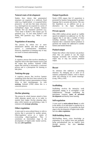Instructed Second Language Acquisition                                                             49



Natural route of development                        Output hypothesis
Studies have shown that grammatical                 Swain (1985) argues that L2 acquisition is
structures are acquired in a relatively fixed       promoted by learners being pushed to produce
order (e.g. English plural –s is acquired before    language that is accurate and precise. She sees
possessive –s) and also that many structures        this hypothesis as an addition not as an
(e.g. interrogatives) are acquired in a series of   alternative to the Input Hypothesis.
well-defined stages. For example, learners
typically first use intonation questions (e.g.
‘Your name is Keiko?), then master yes/ no          Private speech
questions (e.g. ‘Is your name Keiko?’) and          Ohta (2001) defines private speech as ‘audible
finally WH questions (e.g. ‘What is your            speech not adapted to an addressee’ (p. 16). She
name?’)                                             suggests that it can take a number of forms
                                                    including imitation, vicarious response (i.e.
Negotiation of meaning                              responses that a classroom learner produces to
                                                    questions the teacher has addressed to another
The process by which two or more
                                                    learner) and mental rehearsal.
interlocutors identify and then attempt to
resolve     a    communication      breakdown.
However, negotiation of meaning may or may          Pushed output
not result in mutual understanding.                 Output that reflects what learners can produce
                                                    when they are pushed to use the target
Noticing                                            language accurately and concisely. Pushed
                                                    output may or may not contain modified
A cognitive process that involves attending to
                                                    output.
linguistic form in the input learners receive and
the output they produce. Schmidt (1994)
argues that noticing is necessarily a conscious
process and is a prerequisite for learning to       Recast
take place.
                                                    An utterance that rephrases a preceding
                                                    utterance ‘by changing one or more of its
Noticing-the-gap
                                                    sentence components (subject, verb or object)
A cognitive process that involves learners          while still referring to its central meanings’
comparing forms that have been noticed in the       (Long, 1996, p. 436).
input with their current representation of these
forms in their interlanguages. As with
noticing, Schmidt (1990) claims this is a
conscious process.                                  Scaffolding
                                                    Scaffolding involves the interactive work
                                                    participants engage in to accomplish a task
                                                    collaboratively. Through scaffolding the
On-line planning
                                                    participants construct zones of proximal
The process by which learners attend to form        development and thereby foster learning.
while planning speech acts or in order to
monitor their output. On-line planning takes        Self-regulation
place while learners are performing a task. It
contrasts with strategic planning.                  A term used in socio-cultural theory to refer
                                                    to the ability of an individual to regulate his or
                                                    her own mental activity. It constitutes the final
Other-regulation
                                                    stage in the development of higher-order skills.
A term used in socio-cultural theory to refer to    See also other-regulation.
activity that is governed by another person.
Other-regulation serves as a means of               Skill-building theory
overcoming      object-regulation.   Thus      it
constitutes an intermediate stage in the            Skill-building theory views knowledge as
development of higher-order mental activity.        originating in an explicit form and gradually
See also self-regulation.                           being proceduralized into an implicit form
                                                    through practice. See also interface
                                                    hypothesis.
 