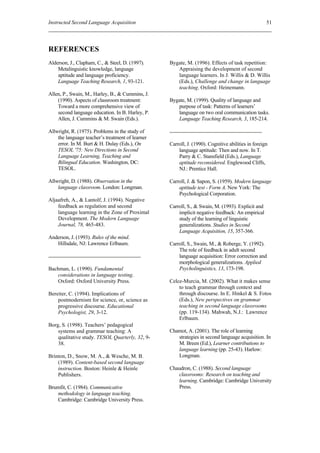 Instructed Second Language Acquisition                                                             51




REFERENCES
Alderson, J., Clapham, C., & Steel, D. (1997).    Bygate, M. (1996). Effects of task repetition:
    Metalinguistic knowledge, language               Appraising the development of second
    aptitude and language proficiency.               language learners. In J. Willis & D. Willis
    Language Teaching Research, 1, 93-121.           (Eds.), Challenge and change in language
                                                     teaching. Oxford: Heinemann.
Allen, P., Swain, M., Harley, B., & Cummins, J.
    (1990). Aspects of classroom treatment:       Bygate, M. (1999). Quality of language and
    Toward a more comprehensive view of              purpose of task: Patterns of learners’
    second language education. In B. Harley, P.      language on two oral communication tasks.
    Allen, J. Cummins & M. Swain (Eds.).             Language Teaching Research, 3, 185-214.

Allwright, R. (1975). Problems in the study of
    the language teacher’s treatment of learner
    error. In M. Burt & H. Dulay (Eds.), On       Carroll, J. (1990). Cognitive abilities in foreign
    TESOL '75: New Directions in Second               language aptitude: Then and now. In T.
    Language Learning, Teaching and                   Parry & C. Stansfield (Eds.), Language
    Bilingual Education. Washington, DC:              aptitude reconsidered. Englewood Cliffs,
    TESOL.                                            NJ.: Prentice Hall.

Allwright, D. (1988). Observation in the          Carroll, J. & Sapon, S. (1959). Modern language
    language classroom. London: Longman.              aptitude test - Form A. New York: The
                                                      Psychological Corporation.
Aljaafreh, A., & Lantolf, J. (1994). Negative
    feedback as regulation and second             Carroll, S., & Swain, M. (1993). Explicit and
    language learning in the Zone of Proximal         implicit negative feedback: An empirical
    Development. The Modern Language                  study of the learning of linguistic
    Journal, 78, 465-483.                             generalizations. Studies in Second
                                                      Language Acquisition, 15, 357-366.
Anderson, J. (1993). Rules of the mind.
   Hillsdale, NJ: Lawrence Erlbaum.               Carroll, S., Swain, M., & Roberge, Y. (1992).
                                                      The role of feedback in adult second
                                                      language acquisition: Error correction and
                                                      morphological generalizations. Applied
Bachman, L. (1990). Fundamental                       Psycholinguistics, 13, 173-198.
   considerations in language testing.
   Oxford: Oxford University Press.               Celce-Murcia, M. (2002). What it makes sense
                                                      to teach grammar through context and
Bereiter, C. (1994). Implications of                  through discourse. In E. Hinkel & S. Fotos
    postmodernism for science, or, science as         (Eds.), New perspectives on grammar
    progressive discourse. Educational                teaching in second language classrooms
    Psychologist, 29, 3-12.                           (pp. 119-134). Mahwah, N.J.: Lawrence
                                                      Erlbaum.
Borg, S. (1998). Teachers’ pedagogical
    systems and grammar teaching: A               Chamot, A. (2001). The role of learning
    qualitative study. TESOL Quarterly, 32, 9-       strategies in second language acquisition. In
    38.                                              M. Breen (Ed.), Learner contributions to
                                                     language learning (pp. 25-43). Harlow:
Brinton, D., Snow, M. A., & Wesche, M. B.            Longman.
    (1989). Content-based second language
    instruction. Boston: Heinle & Heinle          Chaudron, C. (1988). Second language
    Publishers.                                      classrooms: Research on teaching and
                                                     learning. Cambridge: Cambridge University
Brumfit, C. (1984). Communicative                    Press.
   methodology in language teaching.
   Cambridge: Cambridge University Press.
 