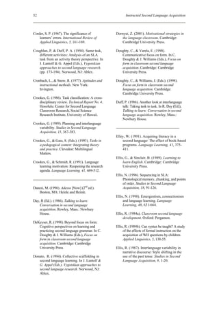 52                                                        Instructed Second Language Acquisition



Corder, S. P. (1967). The significance of           Dornyei, Z. (2001). Motivational strategies in
    learners’ errors. International Review of          the language classroom. Cambridge:
    Applied Linguistics, 5, 161-169.                   Cambridge University Press.

Coughlan, P. & Duff, P. A. (1994). Same task,       Doughty, C., & Varela, E. (1998).
   different activities: Analysis of an SLA            Communicative focus on form. In C.
   task from an activity theory perspective. In        Doughty & J. Williams (Eds.), Focus on
   J. Lantolf & G. Appel (Eds.), Vygotskian            form in classroom second language
   approaches to second language research.             acquisition. Cambridge: Cambridge
   (pp. 173-194). Norwood, NJ: Ablex.                  University Press.

Cronbach, L., & Snow, R. (1977). Aptitudes and      Doughty, C., & Williams, J. (Eds.). (1998).
    instructional methods. New York:                   Focus on form in classroom second
    Irvington.                                         language acquisition. Cambridge:
                                                       Cambridge University Press.
Crookes, G. (1986). Task classification: A cross-
    disciplinary review. Technical Report No. 4.    Duff, P. (1986). Another look at interlanguage
    Honolulu: Center for Second Language                talk: Taking task to task. In R. Day (Ed.),
    Classroom Research, Social Science                  Talking to learn: Conversation in second
    Research Institute, University of Hawaii.           language acquisition. Rowley, Mass.:
                                                        Newbury House.
Crookes, G. (1989). Planning and interlanguage
    variability. Studies in Second Language
    Acquisition, 11, 367-383.
                                                    Elley, W. (1991). Acquiring literacy in a
Crookes, G., & Gass, S. (Eds.). (1993). Tasks in        second language: The effect of book-based
    a pedagogical context: Integrating theory           programs. Language Learning, 41, 375-
    and practice. Clevedon: Multilingual                411.
    Matters.
                                                    Ellis, G., & Sinclair, B. (1989). Learning to
Crookes, G., & Schmidt, R. (1991). Language              learn English. Cambridge: Cambridge
    learning motivation: Reopening the research          University Press.
    agenda. Language Learning, 41, 469-512.
                                                    Ellis, N. (1996). Sequencing in SLA:
                                                         Phonological memory, chunking, and points
                                                         of order. Studies in Second Language
Danesi, M. (1996). Adesso [Now] (2nd ed.).               Acquisition, 18, 91-126.
   Boston, MA: Heinle and Heinle.
                                                    Ellis, N. (1998). Emergentism, connectionism
Day, R (Ed.). (1986). Talking to learn:                  and language learning. Language
    Conversation in second language                      Learning, 48, 631-664.
    acquisition. Rowley, Mass.: Newbury
    House.                                          Ellis, R. (1984a). Classroom second language
                                                         development. Oxford: Pergamon.
DeKeyser, R. (1998). Beyond focus on form:
   Cognitive perspectives on learning and           Ellis, R. (1984b). Can syntax be taught? A study
   practicing second language grammar. In C.             of the effects of formal instruction on the
   Doughty & J. Williams (Eds.), Focus on                acquisition of WH questions by children.
   form in classroom second language                     Applied Linguistics, 5, 138-55.
   acquisition. Cambridge: Cambridge
   University Press                                 Ellis, R. (1987). Interlanguage variability in
                                                         narrative discourse: Style shifting in the
Donato, R. (1994). Collective scaffolding in             use of the past tense. Studies in Second
   second language learning. In J. Lantolf &             Language Acquisition, 9, 1-20.
   G. Appel (Eds.), Vygotskian approaches to
   second language research. Norwood, NJ:
   Ablex.
 