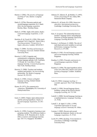 54                                                       Instructed Second Language Acquisition



Harmer, J. (2001). The practice of language       Johnson, D., Johnson, R., & Holubec, E. (1993).
   teaching (3rd ed.). Harlow: Longman                Circles of Learning (4th ed.). Edina, MN:
   Pearson.                                           Interaction Book Company.

Hatch, E. (1978a). Discourse analysis and         Johnson, K., & Swain, M. (1998). Immersion
    second language acquisition. In E. Hatch          education: International perspectives.
    (Ed.), Second language acquisition.               Cambridge: Cambridge University Press.
    Rowley, Mass.: Newbury House.

Hatch, E. (1978b). Apply with caution. Studies
    in Second Language Acquisition, 2, 123-       Kim, S. (in press). The relationship between
    143.                                             teachers’ language choice and pedagogic
                                                     functions in foreign language classrooms.
Hawkins, R. & Towell, R. (1996). Why teach           Language Teaching Research, 9.
   grammar? In D. Engel & F. Myles (Eds.),
   Teaching grammar: Perspectives in              Kormos, J., & Dornyei, Z. (2000). The role of
   higher education. London: AFLS/CILT.              individual and social variables in oral task
                                                     performance. Language Teaching
Hedge, T. (2000). Teaching and learning in           Research, 4, 275-300.
   the language classroom. Oxford: Oxford
   University Press.                              Krashen, S. (1981). Second language acquisition
                                                      and second language learning. Oxford:
Horwitz, E. (1987). Linguistic and                    Pergamon.
   communicative competence: Reassessing
   foreign language aptitude. In B. VanPatten,    Krashen, S. (1982). Principles and practice in
   T. Dvorak & J. Lee (Eds.), Foreign                 second language acquisition. Oxford:
   language learning: A research perspective.         Pergamon.
   New York: Newbury House.
                                                  Krashen, S. (1994). The input hypothesis and its
Horwitz, E. (2000). Teachers and students,            rivals. In N. Ellis (Ed.), Implicit and explicit
   students and teachers: An ever-evolving            learning of languages. London: Academic
   partnership. The Modern Language                   Press.
   Journal, 84, 523-535.

Howatt, A. (1984). A history of English
   language teaching. Oxford: Oxford              Lado, R. (1964). Language teaching: A
   University Press.                                 scientific approach. New York: McGraw
                                                     Hill.
Hymes, D. (1971). On communicative
   competence. Philadelphia, PA: University of    Lantolf, J. (1996). Second language theory
   Pennsylvania Press.                                building: Letting all the flowers bloom!
                                                      Language Learning, 46, 713-749.

                                                  Lantolf, J. (2000). Second language learning as
Izumi, S. (2002). Output, input enhancement           a mediated process. Language Teaching,
    and the noticing hypothesis. Studies in           33, 79-96.
    Second Language Acquisition, 24, 541-
    577.                                          Lantolf, J., & Appel, G. (Eds.). (1994).
                                                      Vygotskian approaches to second
                                                      language research. Norwood, NJ: Ablex.

Jacobs, G. (1998). Cooperative learning or just   Leeman, J. (2003). Recasts and second
    grouping students: The difference makes a        language development. Studies in Second
    difference. In W. Renandya & G. Jacobs           Language Acquisition, 25, 37-63.
    (Eds.), Learners and language learning
    (pp. 145-171). Singapore: SEAMEO.             Levelt, W. (1989). Speaking: From intention to
                                                      articulation. Cambridge: Cambridge
                                                      University Press.
 