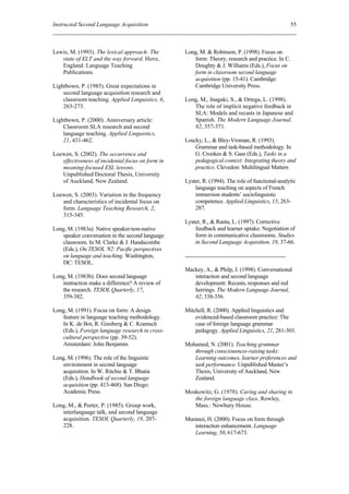 Instructed Second Language Acquisition                                                            55



Lewis, M. (1993). The lexical approach: The       Long, M. & Robinson, P. (1998). Focus on
   state of ELT and the way forward. Hove,           form: Theory, research and practice. In C.
   England: Language Teaching                        Doughty & J. Williams (Eds.), Focus on
   Publications.                                     form in classroom second language
                                                     acquisition (pp. 15-41). Cambridge:
Lightbown, P. (1985). Great expectations in          Cambridge University Press.
    second language acquisition research and
    classroom teaching. Applied Linguistics, 6,   Long, M., Inagaki, S., & Ortega, L. (1998).
    263-273.                                         The role of implicit negative feedback in
                                                     SLA: Models and recasts in Japanese and
Lightbown, P. (2000). Anniversary article:           Spanish. The Modern Language Journal,
    Classroom SLA research and second                82, 357-371.
    language teaching. Applied Linguistics,
    21, 431-462.                                  Loscky, L., & Bley-Vroman, R. (1993).
                                                      Grammar and task-based methodology. In
Loewen, S. (2002). The occurrence and                 G. Crookes & S. Gass (Eds.), Tasks in a
   effectiveness of incidental focus on form in       pedagogical context: Integrating theory and
   meaning-focused ESL lessons.                       practice. Clevedon: Multilingual Matters
   Unpublished Doctoral Thesis, University
   of Auckland, New Zealand.                      Lyster, R. (1994). The role of functional-analytic
                                                      language teaching on aspects of French
Loewen, S. (2003). Variation in the frequency         immersion students’ sociolinguistic
   and characteristics of incidental focus on         competence. Applied Linguistics, 15, 263-
   form. Language Teaching Research, 2,               287.
   315-345.
                                                  Lyster, R., & Ranta, L. (1997). Corrective
Long, M. (1983a). Native speaker/non-native           feedback and learner uptake: Negotiation of
   speaker conversation in the second language        form in communicative classrooms. Studies
   classroom. In M. Clarke & J. Handscombe            in Second Language Acquisition, 19, 37-66.
   (Eds.), On TESOL '82: Pacific perspectives
   on language and teaching. Washington,
   DC: TESOL.
                                                  Mackey, A., & Philp, J. (1998). Conversational
Long, M. (1983b). Does second language               interaction and second language
   instruction make a difference? A review of        development: Recasts, responses and red
   the research. TESOL Quarterly, 17,                herrings. The Modern Language Journal,
   359-382.                                          82, 338-356.

Long, M. (1991). Focus on form: A design          Mitchell, R. (2000). Applied linguistics and
   feature in language teaching methodology.          evidenced-based classroom practice: The
   In K. de Bot, R. Ginsberg & C. Kramsch             case of foreign language grammar
   (Eds.), Foreign language research in cross-        pedagogy. Applied Linguistics, 21, 281-303.
   cultural perspective (pp. 39-52).
   Amsterdam: John Benjamin.                      Mohamed, N. (2001). Teaching grammar
                                                     through consciousness-raising tasks:
Long, M. (1996). The role of the linguistic          Learning outcomes, learner preferences and
   environment in second language                    task performance. Unpublished Master’s
   acquisition. In W. Ritchie & T. Bhatia            Thesis, University of Auckland, New
   (Eds.), Handbook of second language               Zealand.
   acquisition (pp. 413-468). San Diego:
   Academic Press.                                Moskowitz, G. (1978). Caring and sharing in
                                                     the foreign language class. Rowley,
Long, M., & Porter, P. (1985). Group work,           Mass.: Newbury House.
   interlanguage talk, and second language
   acquisition. TESOL Quarterly, 19, 207-         Muranoi, H. (2000). Focus on form through
   228.                                              interaction enhancement. Language
                                                     Learning, 50, 617-673.
 