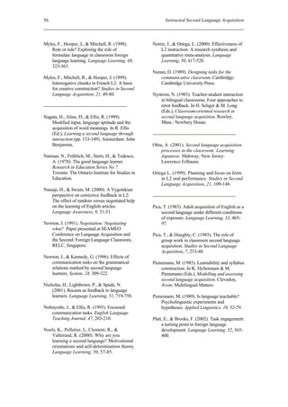 56                                                        Instructed Second Language Acquisition



Myles, F., Hooper, J., & Mitchell, R. (1998).       Norris, J., & Ortega, L. (2000). Effectiveness of
   Rote or rule? Exploring the role of                  L2 instruction: A research synthesis and
   formulaic language in classroom foreign              quantitative meta-analysis. Language
   language learning. Language Learning, 48,            Learning, 50, 417-528.
   323-363.
                                                    Nunan, D. (1989). Designing tasks for the
Myles, F., Mitchell, R., & Hooper, J. (1999).          communicative classroom. Cambridge:
   Interrogative chunks in French L2: A basis          Cambridge University Press.
   for creative construction? Studies in Second
   Language Acquisition, 21, 49-80.                 Nystrom, N. (1983). Teacher-student interaction
                                                        in bilingual classrooms: Four approaches to
                                                        error feedback. In H. Seliger & M. Long
                                                        (Eds.), Classroom-oriented research in
Nagata, H., Aline, D., & Ellis, R. (1999).              second language acquisition. Rowley,
   Modified input, language aptitude and the            Mass.: Newbury House.
   acquisition of word meanings. In R. Ellis
   (Ed.), Learning a second language through
   interaction (pp. 133-149). Amsterdam: John
   Benjamins.                                       Ohta, A. (2001). Second language acquisition
                                                        processes in the classroom: Learning
Naiman, N., Fröhlich, M., Stern, H., & Todesco,         Japanese. Mahway, New Jersey:
    A. (1978). The good language learner.               Lawrence Erlbaum.
    Research in Education Series No 7.
    Toronto: The Ontario Institute for Studies in   Ortega L. (1999). Planning and focus on form
    Education.                                          in L2 oral performance. Studies in Second
                                                        Language Acquisition, 21, 109-148.
Nassaji, H., & Swain, M. (2000). A Vygotskian
    perspective on corrective feedback in L2:
    The effect of random versus negotiated help
    on the learning of English articles.            Pica, T. (1983). Adult acquisition of English as a
    Language Awareness, 9, 31-51.                        second language under different conditions
                                                         of exposure. Language Learning, 33, 465-
Newton, J. (1991). Negotiation: Negotiating              97.
   what? Paper presented at SEAMEO
   Conference on Language Acquisition and           Pica, T., & Doughty, C. (1985). The role of
   the Second/ Foreign Language Classroom,               group work in classroom second language
   RELC, Singapore.                                      acquisition. Studies in Second Language
                                                         Acquisition, 7, 233-48.
Newton, J., & Kennedy, G. (1996). Effects of
   communication tasks on the grammatical           Pienemann, M. (1985). Learnability and syllabus
   relations marked by second language                  construction. In K. Hyltenstam & M.
   learners. System, 24, 309-322.                       Pienemann (Eds.), Modelling and assessing
                                                        second language acquisition. Clevedon,
Nicholas, H., Lightbown, P., & Spada, N.                Avon: Multilingual Matters.
    (2001). Recasts as feedback to language
    learners. Language Learning, 51, 719-758.       Pienemann, M. (1989). Is language teachable?
                                                        Psycholinguistic experiments and
Nobuyoshi, J., & Ellis, R. (1993). Focussed             hypotheses. Applied Linguistics, 10, 52-79.
   communication tasks. English Language
   Teaching Journal, 47, 203-210.                   Platt, E., & Brooks, F. (2002). Task engagement:
                                                         a turning point in foreign language
Noels, K., Pelletier, L, Clement, R., &                  development. Language Learning, 52, 365-
   Vallerand, R. (2000). Why are you                     400.
   learning a second language? Motivational
   orientations and self-determination theory.
   Language Learning, 50, 57-85.
 