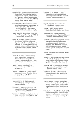 58                                                       Instructed Second Language Acquisition



Swain, M. (1985). Communicative competence:        VanPatten, B., & Oikennon, S. (1996).
   Some roles of comprehensible input and             Explanation versus structured input in
   comprehensible output in its development.          processing instruction. Studies in Second
   In S. Gass & C. Madden (Eds.), Input and           Language Acquisition, 18, 495-510.
   second language acquisition (pp. 235-252).
   Rowley, Mass.: Newbury House.

Swain, M. (1995). Three functions of ouput in      Wajnryb, R. (1990). Grammar dictation.
   second language learning. In G. Cook & B.          Oxford: Oxford University Press.
   Seidhofer (Eds.), For H. G. Widdowson:
   Principles and practice in the study of         Wells, G. (1999). Dialogic enquiry.
   language. Oxford: Oxford University Press.         Cambridge: Cambridge University Press.

Swain, M. (2000). Sociocultural Theory and         Wendel, J. (1997). Planning and second
   Second Language Learning. (pp. 97-114).            language production. Unpublished Doctoral
   Oxford: Oxford University Press.                   Dissertation, Temple University, Japan.

Swain, M., & Lapkin, S. (2001). Focus on           Wesche, M. (1981). Language aptitude measures
   form through collaborative dialogue:               in streaming, matching students with
   Exploring task effects. In M. Bygate, P.           methods, and diagnosis of learning
   Skehan & M. Swain (Eds.), Researching              problems. In K. Diller (Ed.), Individual
   pedagogic tasks, second language learning          differences and universals in language
   and testing. Harlow: Longman. (pp. 99-             learning aptitude. Rowley, Mass.: Newbury
   118).                                              House.

                                                   White, R. (1988). The ELT curriculum. Oxford:
                                                      Blackwell.
Tanaka, K. (in press). Language learning
    beliefs and language proficiency of            Williams, J. (2001). Learner-generated attention
    Japanese learners of English in New                to form. In R. Ellis (Ed.), Form-focused
    Zealand. Unpublished Doctoral Thesis,              Instruction and second language learning
    University of Auckland, New Zealand.               (pp. 303-346). Malden, MA: Blackwell.

Terrell, T. (2002). Deux mondes : a                Willing, K. (1987). Learning styles and adult
    communicative approach. Boston:                    migrant education. Adelaide: National
    McGraw Hill.                                       Curriculum Resource Centre.

Truscott, J. (1999). What’s wrong with oral        Wlodkowski, R. (1986). Enhancing adult
    grammar correction? Canadian Modern               motivation to learn. San Francisco, CA:
    Language Review, 55, 437-56.                      Jossey-Bass.



Van Ek, J. (1976). The threshold level for         Yuan, F., & Ellis, R. (2003). The effects of
    modern language learning in schools.              pre-task planning and on-line planning on
    Harlow: Longman.                                  fluency, complexity and accuracy in L2
                                                      oral production. Applied Linguistics, 24,
VanPatten, B. (1996). Input processing and            1-27.
   grammar instruction in second language
   acquisition. Norwood, NJ: Ablex.                Yule, G., Powers, M., & McDonald, D. (1992).
                                                       The variable effects of some task-based
VanPatten, B. (2002). Processing instruction: An       learning procedures on L2 communicative
   update. Language Learning, 52, 755-803.             effectiveness. Language Learning, 42,
                                                       249-277.
 