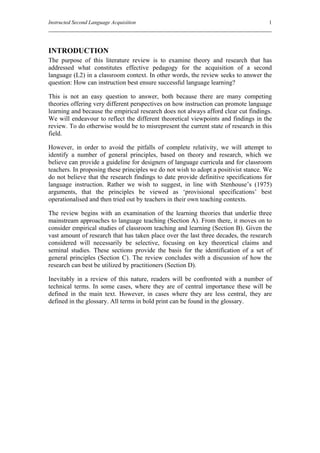 Instructed Second Language Acquisition                                               1




INTRODUCTION
The purpose of this literature review is to examine theory and research that has
addressed what constitutes effective pedagogy for the acquisition of a second
language (L2) in a classroom context. In other words, the review seeks to answer the
question: How can instruction best ensure successful language learning?

This is not an easy question to answer, both because there are many competing
theories offering very different perspectives on how instruction can promote language
learning and because the empirical research does not always afford clear cut findings.
We will endeavour to reflect the different theoretical viewpoints and findings in the
review. To do otherwise would be to misrepresent the current state of research in this
field.

However, in order to avoid the pitfalls of complete relativity, we will attempt to
identify a number of general principles, based on theory and research, which we
believe can provide a guideline for designers of language curricula and for classroom
teachers. In proposing these principles we do not wish to adopt a positivist stance. We
do not believe that the research findings to date provide definitive specifications for
language instruction. Rather we wish to suggest, in line with Stenhouse’s (1975)
arguments, that the principles be viewed as ‘provisional specifications’ best
operationalised and then tried out by teachers in their own teaching contexts.

The review begins with an examination of the learning theories that underlie three
mainstream approaches to language teaching (Section A). From there, it moves on to
consider empirical studies of classroom teaching and learning (Section B). Given the
vast amount of research that has taken place over the last three decades, the research
considered will necessarily be selective, focusing on key theoretical claims and
seminal studies. These sections provide the basis for the identification of a set of
general principles (Section C). The review concludes with a discussion of how the
research can best be utilized by practitioners (Section D).

Inevitably in a review of this nature, readers will be confronted with a number of
technical terms. In some cases, where they are of central importance these will be
defined in the main text. However, in cases where they are less central, they are
defined in the glossary. All terms in bold print can be found in the glossary.
 