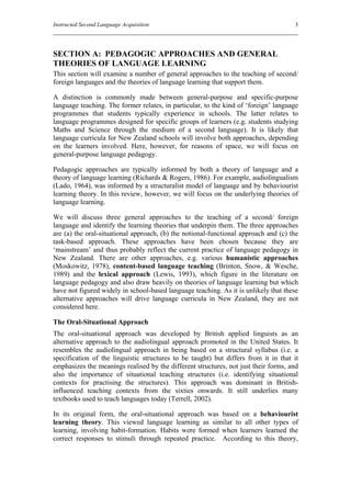 Instructed Second Language Acquisition                                               3




SECTION A: PEDAGOGIC APPROACHES AND GENERAL
THEORIES OF LANGUAGE LEARNING
This section will examine a number of general approaches to the teaching of second/
foreign languages and the theories of language learning that support them.

A distinction is commonly made between general-purpose and specific-purpose
language teaching. The former relates, in particular, to the kind of ‘foreign’ language
programmes that students typically experience in schools. The latter relates to
language programmes designed for specific groups of learners (e.g. students studying
Maths and Science through the medium of a second language). It is likely that
language curricula for New Zealand schools will involve both approaches, depending
on the learners involved. Here, however, for reasons of space, we will focus on
general-purpose language pedagogy.

Pedagogic approaches are typically informed by both a theory of language and a
theory of language learning (Richards & Rogers, 1986). For example, audiolingualism
(Lado, 1964), was informed by a structuralist model of language and by behaviourist
learning theory. In this review, however, we will focus on the underlying theories of
language learning.

We will discuss three general approaches to the teaching of a second/ foreign
language and identify the learning theories that underpin them. The three approaches
are (a) the oral-situational approach, (b) the notional-functional approach and (c) the
task-based approach. These approaches have been chosen because they are
‘mainstream’ and thus probably reflect the current practice of language pedagogy in
New Zealand. There are other approaches, e.g. various humanistic approaches
(Moskowitz, 1978), content-based language teaching (Brinton, Snow, & Wesche,
1989) and the lexical approach (Lewis, 1993), which figure in the literature on
language pedagogy and also draw heavily on theories of language learning but which
have not figured widely in school-based language teaching. As it is unlikely that these
alternative approaches will drive language curricula in New Zealand, they are not
considered here.

The Oral-Situational Approach
The oral-situational approach was developed by British applied linguists as an
alternative approach to the audiolingual approach promoted in the United States. It
resembles the audiolingual approach in being based on a structural syllabus (i.e. a
specification of the linguistic structures to be taught) but differs from it in that it
emphasizes the meanings realised by the different structures, not just their forms, and
also the importance of situational teaching structures (i.e. identifying situational
contexts for practising the structures). This approach was dominant in British-
influenced teaching contexts from the sixties onwards. It still underlies many
textbooks used to teach languages today (Terrell, 2002).

In its original form, the oral-situational approach was based on a behaviourist
learning theory. This viewed language learning as similar to all other types of
learning, involving habit-formation. Habits were formed when learners learned the
correct responses to stimuli through repeated practice. According to this theory,
 