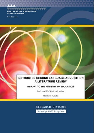 INSTRUCTED SECOND LANGUAGE ACQUISITION
          A LITERATURE REVIEW
     REPORT TO THE MINISTRY OF EDUCATION

            Auckland UniServices Limited

                  Professor R. Ellis
 